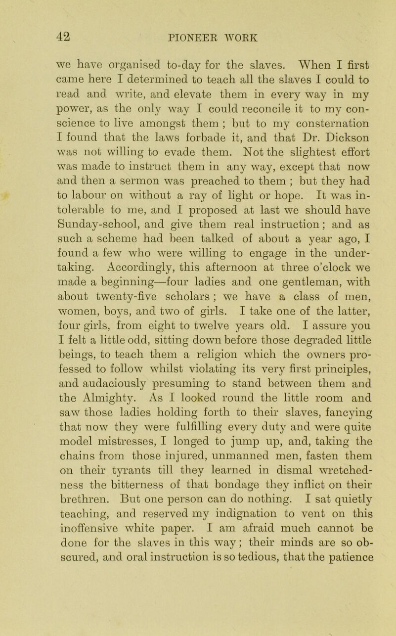 we have organised to-day for the slaves. When I first came here I determined to teach all the slaves I could to read and write, and elevate them in every way in my power, as the only way I could reconcile it to my con- science to live amongst them ; hut to my consternation I found that the laws forbade it, and that Dr. Dickson was not willing to evade them. Not the slightest effort was made to instruct them in any way, except that now and then a sermon was preached to them ; but they had to labour on without a ray of light or hope. It was in- tolerable to me, and I proposed at last we should have Sunday-school, and give them real instruction; and as such a scheme had been talked of about a year ago, I found a few who were willing to engage in the under- taking. Accordingly, this afternoon at three o’clock we made a beginning—four ladies and one gentleman, with about twenty-five scholars; we have a class of men, women, boys, and two of girls. I take one of the latter, four girls, from eight to twelve years old. I assure you I felt a little odd, sitting down before those degraded little beings, to teach them a religion which the owners pro- fessed to follow whilst violating its very first principles, and audaciously presuming to stand between them and the Almighty. As I looked round the little room and saw those ladies holding forth to their slaves, fancying that now they were fulfilling every duty and were quite model mistresses, I longed to jump up, and, taking the chains from those injured, unmanned men, fasten them on their tyrants till they learned in dismal wretched- ness the bitterness of that bondage they inflict on their brethren. But one person can do nothing. I sat quietly teaching, and reserved my indignation to vent on this inoffensive white paper. I am afraid much cannot be done for the slaves in this way; their minds are so ob- scured, and oral instruction is so tedious, that the patience