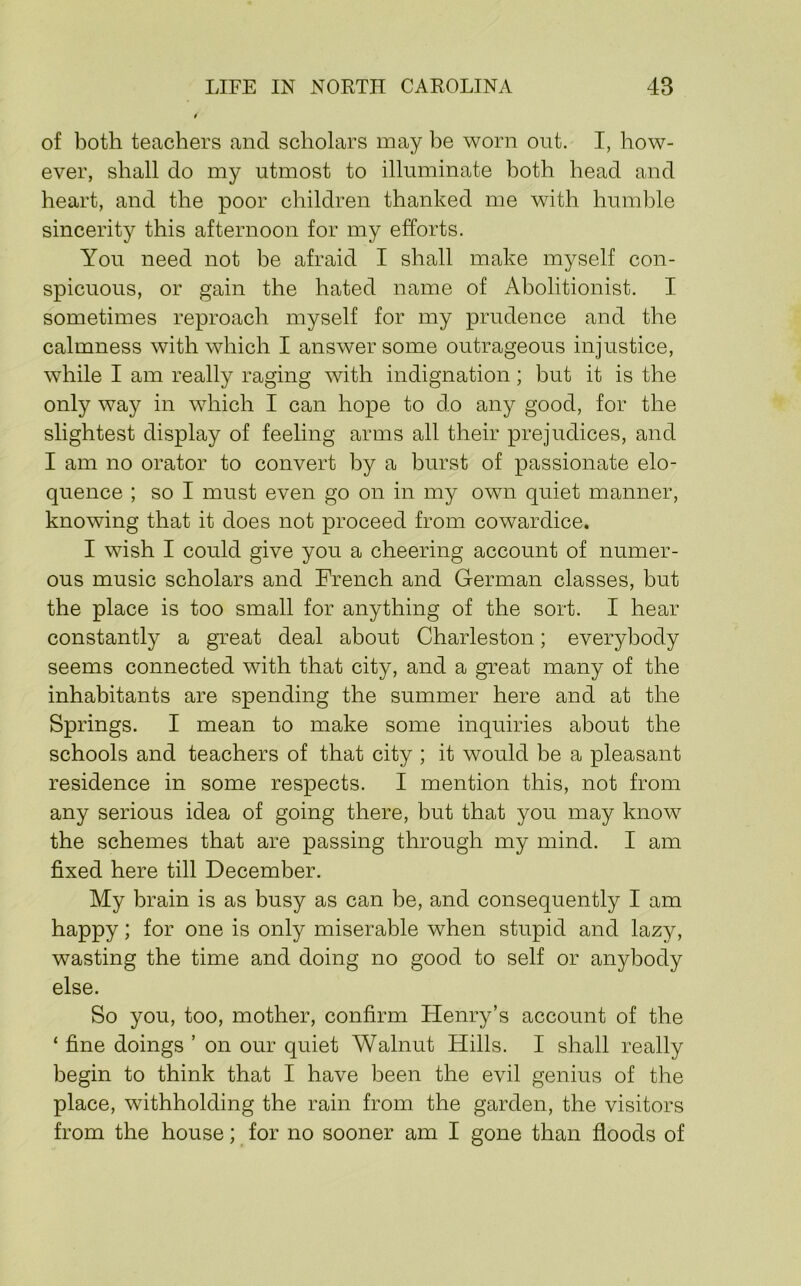 of both teachers and scholars may be worn ont. I, how- ever, shall do my utmost to illuminate both head and heart, and the poor children thanked me with humble sincerity this afternoon for my efforts. You need not be afraid I shall make myself con- spicuous, or gain the hated name of Abolitionist. I sometimes reproach myself for my prudence and the calmness with which I answer some outrageous injustice, while I am really raging with indignation; but it is the only way in which I can hope to do any good, for the slightest display of feeling arms all their prejudices, and I am no orator to convert by a burst of passionate elo- quence ; so I must even go on in my own quiet manner, knowing that it does not proceed from cowardice. I wish I could give you a cheering account of numer- ous music scholars and French and German classes, but the place is too small for anything of the sort. I hear constantly a great deal about Charleston; everybody seems connected with that city, and a great many of the inhabitants are spending the summer here and at the Springs. I mean to make some inquiries about the schools and teachers of that city ; it would be a pleasant residence in some respects. I mention this, not from any serious idea of going there, but that you may know the schemes that are passing through my mind. I am fixed here till December. My brain is as busy as can be, and consequently I am happy; for one is only miserable when stupid and lazy, wasting the time and doing no good to self or anybody else. So you, too, mother, confirm Henry’s account of the ‘ fine doings ’ on our quiet Walnut Hills. I shall really begin to think that I have been the evil genius of the place, withholding the rain from the garden, the visitors from the house; for no sooner am I gone than floods of