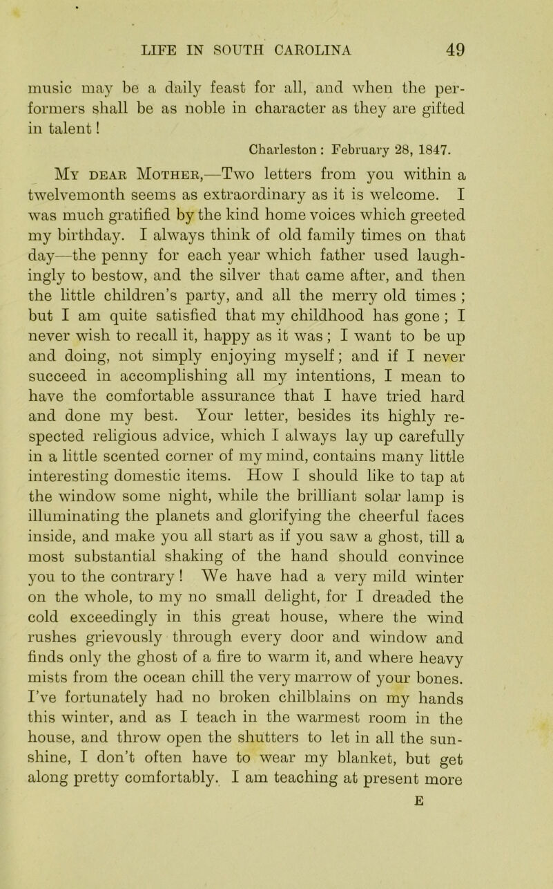 music may be a daily feast for all, and when the per- formers shall be as noble in character as they are gifted in talent! Charleston : February 28, 1847. My dear Mother,—Two letters from you within a twelvemonth seems as extraordinary as it is welcome. I was much gratified by the kind home voices which greeted my birthday. I always think of old family times on that day—the penny for each year which father used laugh- ingly to bestow, and the silver that came after, and then the little children’s party, and all the merry old times ; but I am quite satisfied that my childhood has gone ; I never wish to recall it, happy as it was; I want to be up and doing, not simply enjoying myself; and if I never succeed in accomplishing all my intentions, I mean to have the comfortable assurance that I have tried hard and done my best. Your letter, besides its highly re- spected religious advice, which I always lay up carefully in a little scented corner of my mind, contains many little interesting domestic items. How I should like to tap at the window some night, while the brilliant solar lamp is illuminating the planets and glorifying the cheerful faces inside, and make you all start as if you saw a ghost, till a most substantial shaking of the hand should convince you to the contrary ! We have had a very mild winter on the whole, to my no small delight, for I dreaded the cold exceedingly in this great house, where the wind rushes grievously through every door and window and finds only the ghost of a fire to warm it, and where heavy mists from the ocean chill the very marrow of your bones. I’ve fortunately had no broken chilblains on my hands this winter, and as I teach in the warmest room in the house, and throw open the shutters to let in all the sun- shine, I don’t often have to wear my blanket, but get along pretty comfortably. I am teaching at present more E