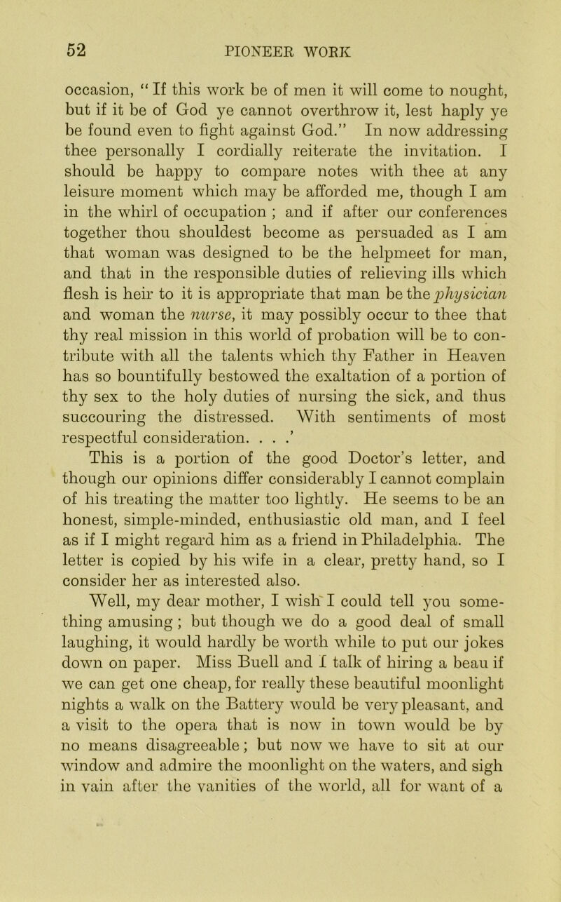 occasion, “ If this work be of men it will come to nought, but if it be of God ye cannot overthrow it, lest haply ye be found even to fight against God.” In now addressing thee personally I cordially reiterate the invitation. I should be happy to compare notes with thee at any leisure moment which may be afforded me, though I am in the whirl of occupation ; and if after our conferences together thou shouldest become as persuaded as I am that woman was designed to be the helpmeet for man, and that in the responsible duties of relieving ills which flesh is heir to it is appropriate that man be the ihliymcian and woman the nurse, it may possibly occur to thee that thy real mission in this world of probation will be to con- tribute with all the talents which thy Father in Heaven has so bountifully bestowed the exaltation of a portion of thy sex to the holy duties of nursing the sick, and thus succouring the distressed. With sentiments of most respectful consideration. . . .’ This is a portion of the good Doctor’s letter, and though our opinions differ considerably I cannot complain of his treating the matter too lightly. He seems to be an honest, simple-minded, enthusiastic old man, and I feel as if I might regard him as a friend in Philadelphia. The letter is copied by his wife in a clear, pretty hand, so I consider her as interested also. Well, my dear mother, I wish I could tell you some- thing amusing; but though we do a good deal of small laughing, it would hardly be worth while to put our jokes down on paper. Miss Buell and I talk of hiring a beau if we can get one cheap, for really these beautiful moonlight nights a walk on the Battery would be very pleasant, and a visit to the opera that is now in town would be by no means disagreeable; but now we have to sit at our window and admire the moonlight on the waters, and sigh in vain after the vanities of the world, all for want of a