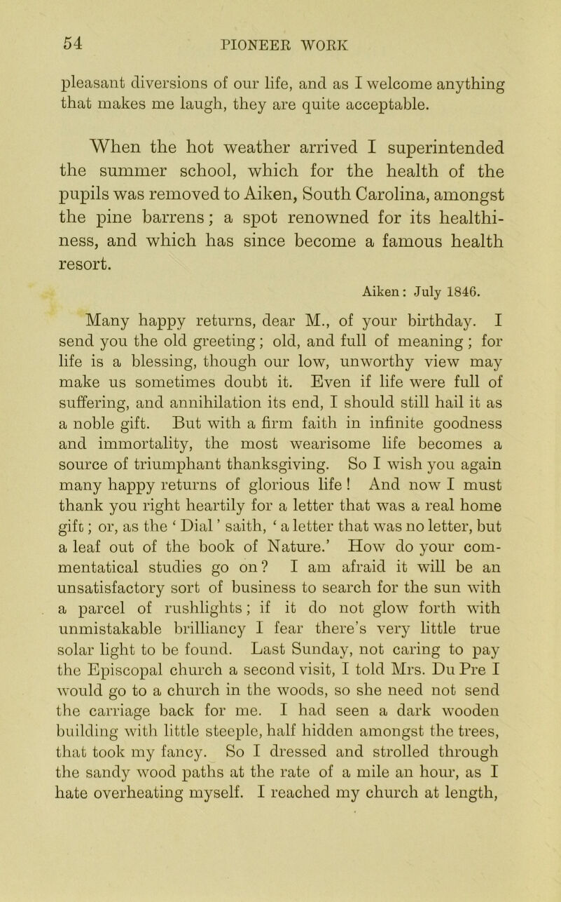 pleasant diversions of our life, and as I welcome anything that makes me laugh, they are quite acceptable. When the hot weather arrived I superintended the summer school, which for the health of the pupils was removed to Aiken, South Carolina, amongst the pine barrens; a spot renowned for its healthi- ness, and which has since become a famous health resort. Aiken; July 1846. Many happy returns, dear M., of your birthday. I send you the old greeting; old, and full of meaning ; for life is a blessing, though our low, unworthy view may make us sometimes doubt it. Even if life were full of suffering, and annihilation its end, I should still hail it as a noble gift. But with a firm faith in infinite goodness and immortality, the most wearisome life becomes a source of triumphant thanksgiving. So I wish you again many happy returns of glorious life ! And now I must thank you right heartily for a letter that was a real home gift); or, as the ‘ Dial ’ saith, ‘ a letter that was no letter, but a leaf out of the book of Nature.’ How do your com- mentatical studies go on? I am afraid it will be an unsatisfactory sort of business to search for the sun with a parcel of rushlights; if it do not glow forth with unmistakable brilliancy I fear there’s very little true solar light to be found. Last Sunday, not caring to pay the Episcopal church a second visit, I told Mrs. Du Pre I would go to a church in the woods, so she need not send the carriage back for me. I had seen a dark wooden building with little steeple, half hidden amongst the trees, that took my fancy. So I dressed and strolled through the sandy wood paths at the rate of a mile an hour, as I hate overheating myself. I reached my church at length,