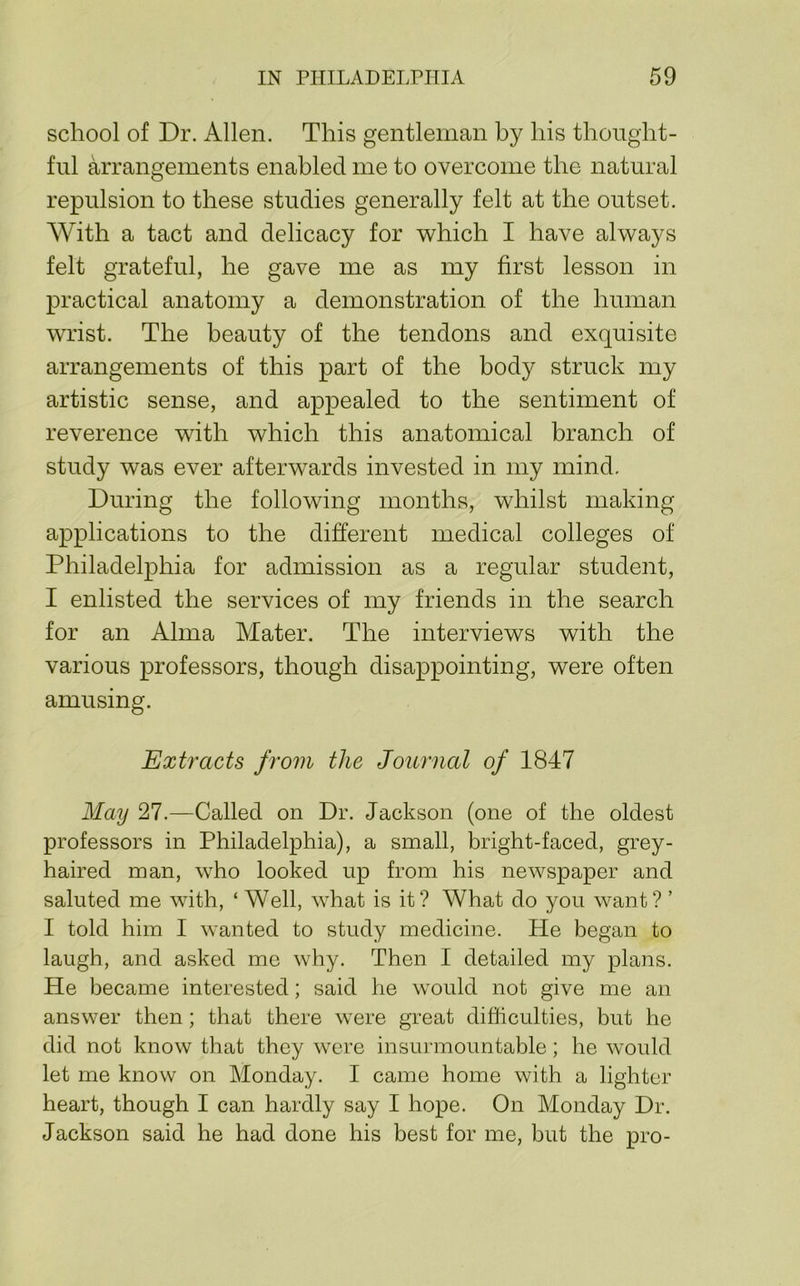 school of Dr. Allen. This gentleman by his thought- ful arrangements enabled me to overcome the natural repulsion to these studies generally felt at the outset. With a tact and delicacy for which I have always felt grateful, he gave me as my first lesson in practical anatomy a demonstration of the human wrist. The beauty of the tendons and exquisite arrangements of this part of the body struck my artistic sense, and appealed to the sentiment of reverence with which this anatomical branch of study was ever afterwards invested in my mind. During the following months, whilst making applications to the different medical colleges of Philadelphia for admission as a regular student, I enlisted the services of my friends in the search for an Alma Mater. The interviews with the various professors, though disappointing, were often amusing. Extracts from the Journal of 1847 May 27.—Called on Dr. Jackson (one of the oldest professors in Philadelphia), a small, bright-faced, grey- haired man, who looked up from his newspaper and saluted me with, ‘ Well, what is it? What do you want? ’ I told him I wanted to study medicine. He began to laugh, and asked me why. Then I detailed my plans. He became interested; said he would not give me an answer then; that there were great difficulties, but he did not know that they were insurmountable; he would let me know on Monday. I came home with a lighter heart, though I can hardly say I hope. On Monday Dr. Jackson said he had done his best for me, but the pro-