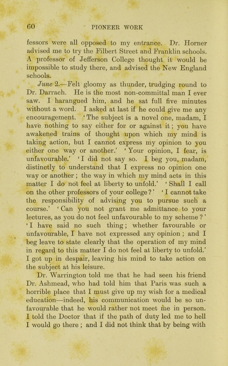 fessors were all opposed to my entrance. Dr. Horner advised me to try the Filbert Street and Franklin schools. A professor of Jefferson College thought it would be impossible to study there, and advised the New England schools. June 2.—Felt gloomy as thunder, trudging round to Dr. Darrach. He is the most non-committal man I ever saw. I harangued him, and he sat full five minutes without a word. I asked at last if he could give me any encouragement. ‘ The subject is a novel one, madam, I have nothing to say either for or against it; you have awakened trains of thought upon which my mind is taking action, but I cannot express my opinion to you either one way or another..’ ‘ Your opinion, I fear, is unfavourable.’ ‘ I did not say so. I beg you, madam, distinctly to understand that I express no opinion one way or another ; the way in which my mind acts in this matter I do not feel at liberty to unfold.’ ‘ Shall I call on the other professors of your college ? ’ ‘I cannot take the responsibility of advising you to pursue such a course.’ ‘ Can you not grant me admittance to your lectures, as you do not feel unfavourable to my scheme ? ’ ‘ I have said no such thing; whether favourable or unfavourable, I have not expressed any opinion ; and I beg leave to state clearly that the operation of my mind in regard to this matter I do not feel at liberty to unfold.’ I got up in despair, leaving his mind to take action on the subject at his leisure. Dr. Warrington told me that he had seen his friend Dr. Ashmead, who had told him that Paris was such a horrible place that I must give up my wish for a medical education—indeed, his communication would be so un- favourable that he would rather not meet nre in person. I told the Doctor that if the path of duty led me to hell I would go there ; and I did not think that by being with