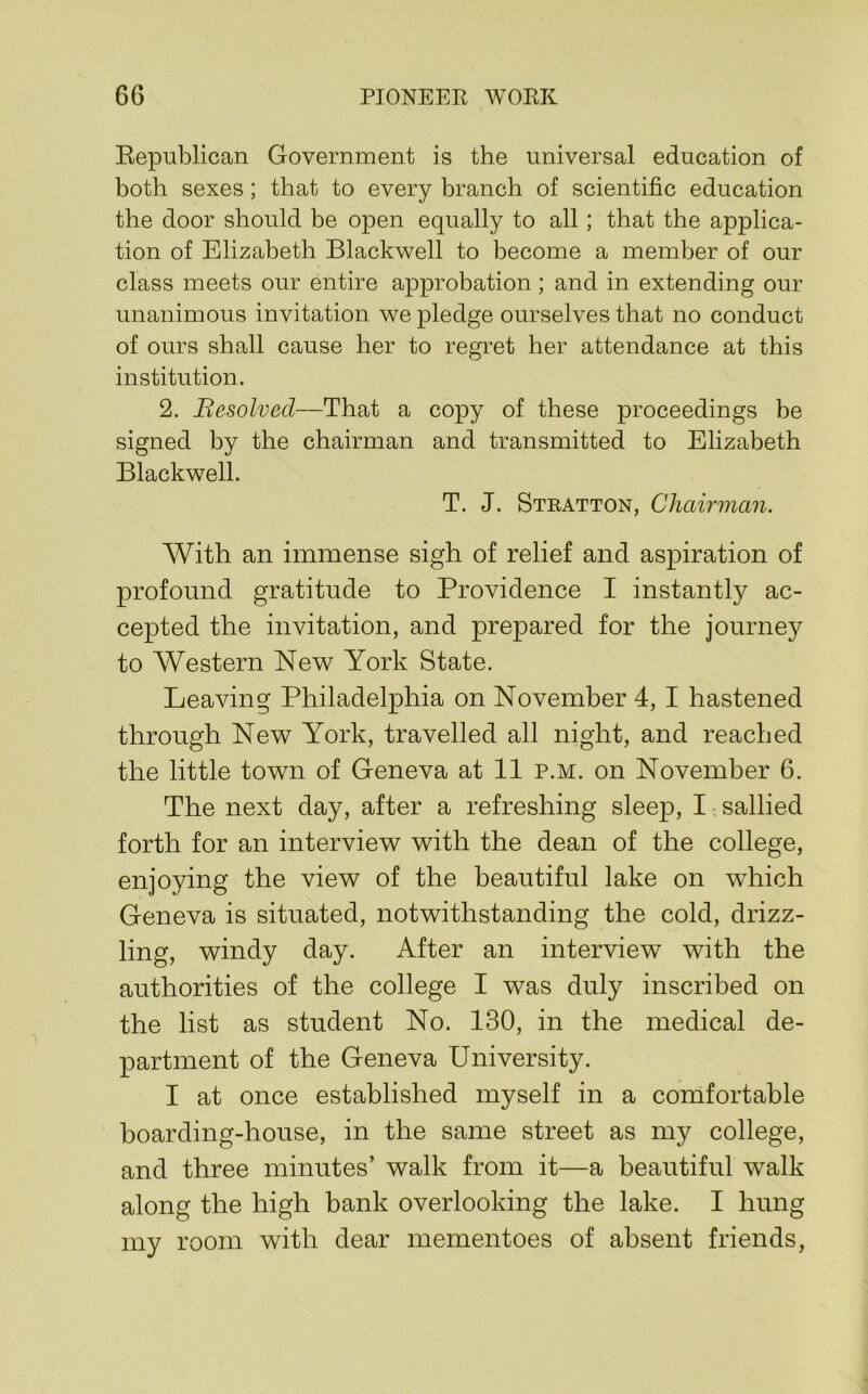 Eepublican Government is the universal education of both sexes; that to every branch of scientific education the door should be open equally to all; that the applica- tion of Elizabeth Blackwell to become a member of our class meets our entire approbation ; and in extending our unanimous invitation we pledge ourselves that no conduct of ours shall cause her to regret her attendance at this institution. 2. Besolved—That a copy of these proceedings be signed by the chairman and transmitted to Elizabeth Blackwell. T. J. Stratton, Chairman. With an immense sigh of relief and aspiration of profound gratitude to Providence I instantly ac- cepted the invitation, and prepared for the journey to Western New York State. Leaving Philadelphia on November 4,1 hastened through New York, travelled all night, and reached the little town of Geneva at 11 p.m. on November 6. The next day, after a refreshing sleep, I sallied forth for an interview with the dean of the college, enjoying the view of the beautiful lake on which Geneva is situated, notwithstanding the cold, drizz- ling, windy day. After an interview with the authorities of the college I was duly inscribed on the list as student No. 130, in the medical de- partment of the Geneva University. I at once established myself in a comfortable boarding-house, in the same street as my college, and three minutes’ walk from it—a beautiful walk along the high bank overlooking the lake. I hung my room with dear mementoes of absent friends,