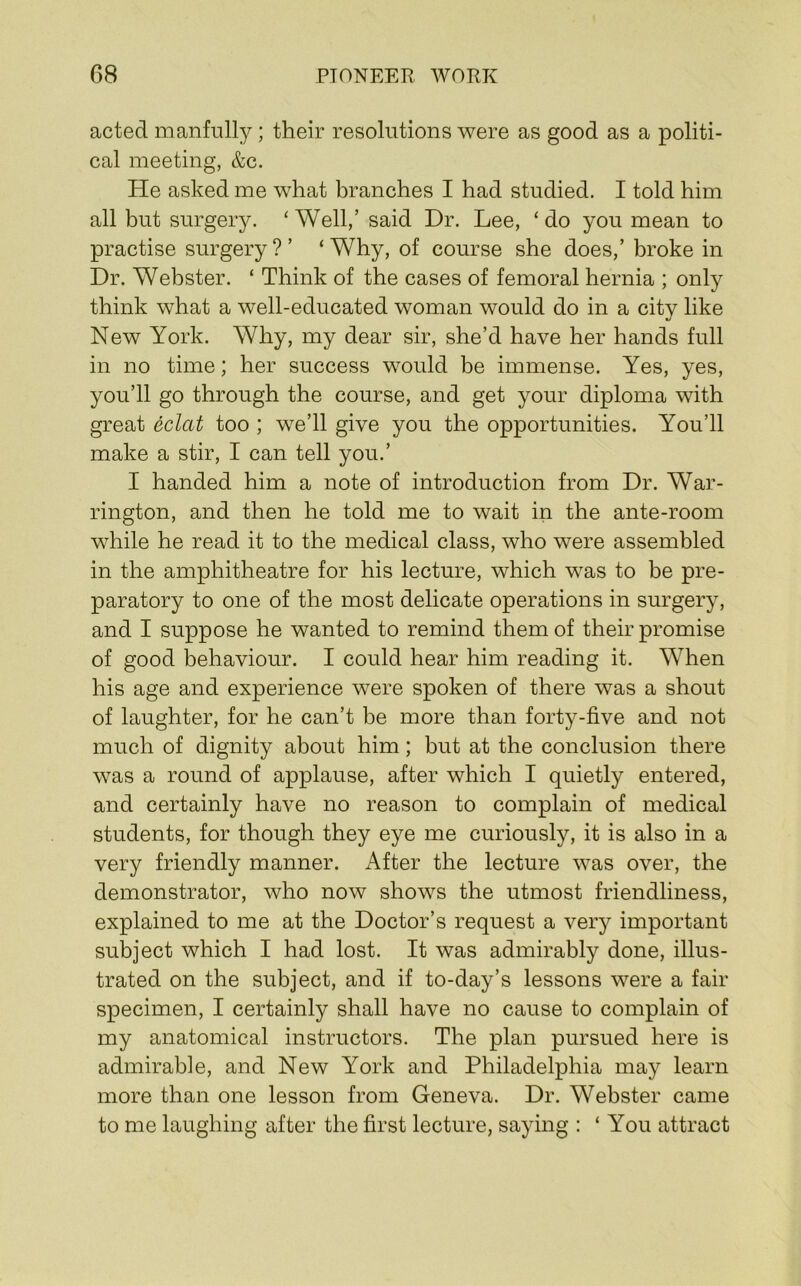 acted manfully; their resolutions were as good as a politi- cal meeting, &c. He asked me what branches I had studied. I told him all but surgery. ‘ Well,’ said Dr. Lee, ‘ do you mean to practise surgery?’ ‘Why, of course she does,’ broke in Dr. Webster. ‘ Think of the cases of femoral hernia ; only think what a well-educated woman would do in a city like New York. Why, my dear sir, she’d have her hands full in no time; her success would be immense. Yes, yes, you’ll go through the course, and get your diploma with great eclat too ; we’ll give you the opportunities. You’ll make a stir, I can tell you.’ I handed him a note of introduction from Dr. War- rington, and then he told me to wait in the ante-room while he read it to the medical class, who were assembled in the amphitheatre for his lecture, which was to be pre- paratory to one of the most delicate operations in surgery, and I suppose he wanted to remind them of their promise of good behaviour. I could hear him reading it. When his age and experience were spoken of there was a shout of laughter, for he can’t be more than forty-five and not much of dignity about him; but at the conclusion there was a round of applause, after which I quietly entered, and certainly have no reason to complain of medical students, for though they eye me curiously, it is also in a very friendly manner. After the lecture was over, the demonstrator, who now shows the utmost friendliness, explained to me at the Doctor’s request a very important subject which I had lost. It was admirably done, illus- trated on the subject, and if to-day’s lessons were a fair specimen, I certainly shall have no cause to complain of my anatomical instructors. The plan pursued here is admirable, and New York and Philadelphia may learn more than one lesson from Geneva. Dr. Webster came to me laughing after the first lecture, saying : ‘ You attract