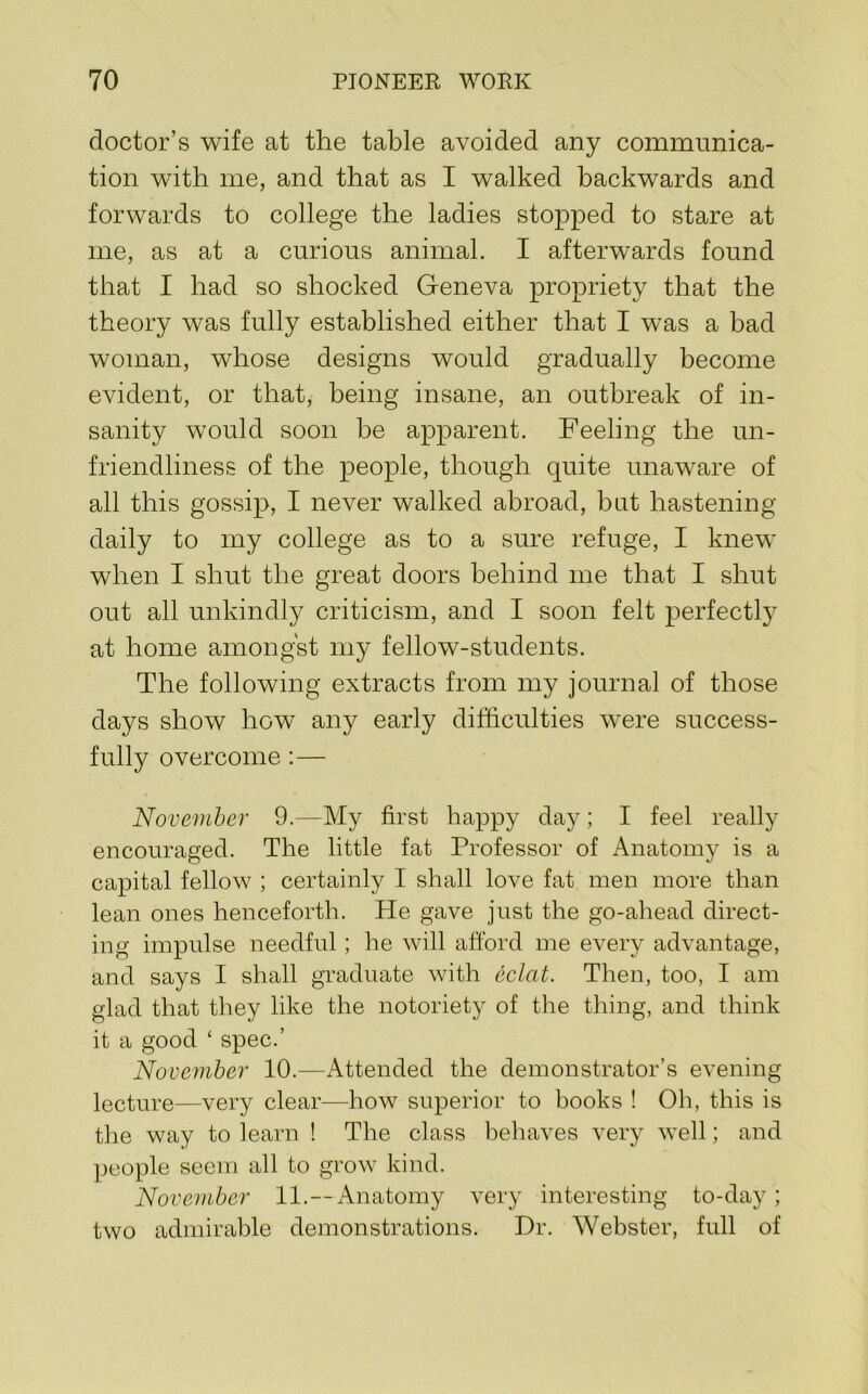 doctor’s wife at the table avoided any communica- tion 'with me, and that as I walked backwards and forwards to college the ladies stopped to stare at me, as at a curious animal. I afterwards found that I had so shocked Geneva propriety that the theory was fully established either that I was a bad woman, whose designs would gradually become evident, or that, being insane, an outbreak of in- sanity would soon be apparent. Feeling the un- friendliness of the people, though quite unaware of all this gossip, I never walked abroad, but hastening daily to my college as to a sure refuge, I knew when I shut the great doors behind me that I shut out all unkindly criticism, and I soon felt perfectly at home amongst my fellow-students. The following extracts from my journal of those days show how any early difficulties were success- fully overcome :— November 9.—My first happy day; I feel really encouraged. The little fat Professor of Anatomy is a capital fellow ; certainly I shall love fat men more than lean ones henceforth. He gave just the go-ahead direct- ing impulse needful; he will afford me every advantage, and says I shall graduate with eclat. Then, too, I am glad that they like the notoriety of tlie thing, and think it a good ‘ spec.’ November 10.—Attended the demonstrator’s evening lecture—very clear—how superior to books ! Oh, this is the way to learn ! The class behaves very well; and people seem all to grow kind. November 11.—Anatomy very interesting to-day; two admirable demonstrations. Dr. Webster, full of