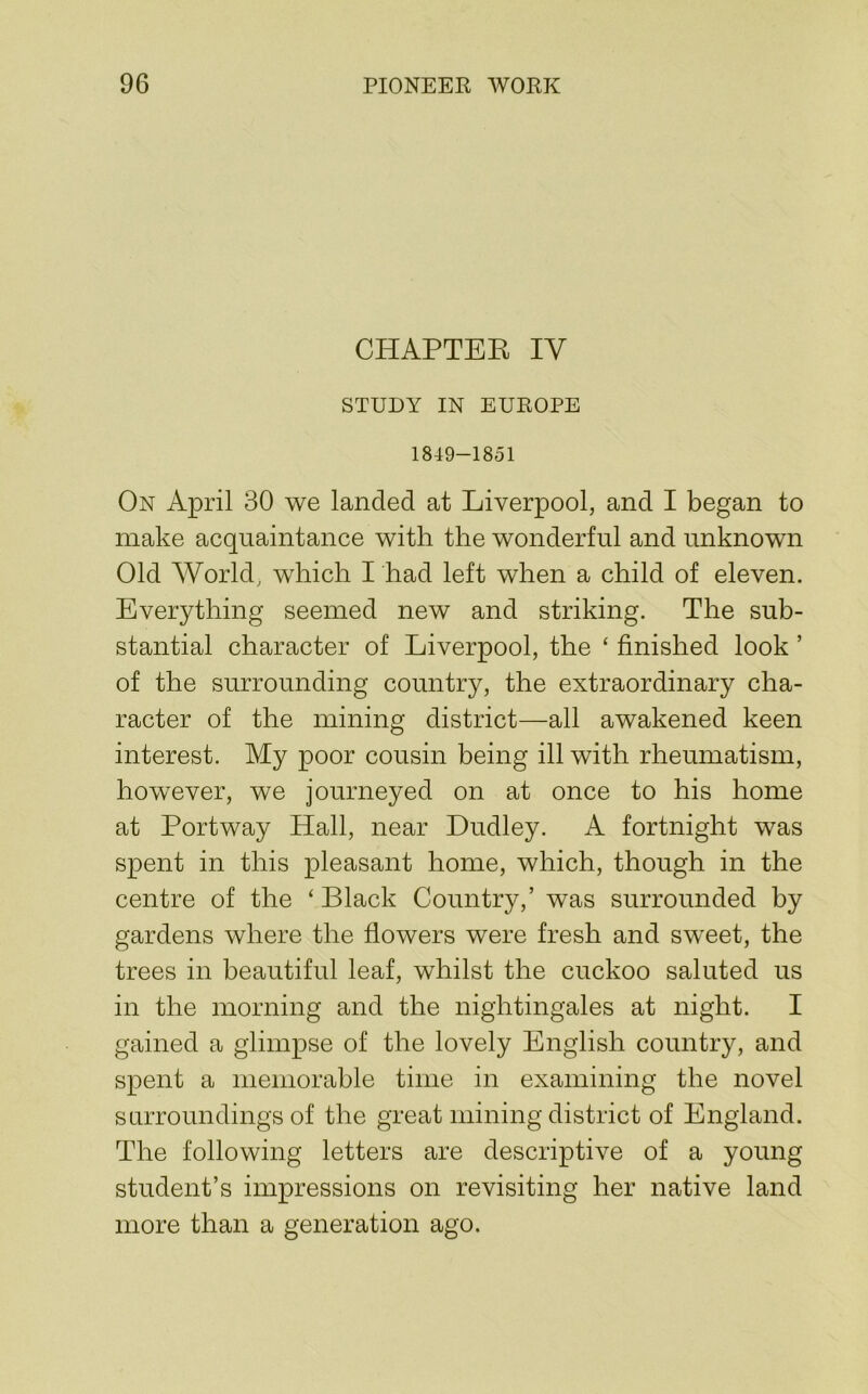 CHAPTEE IV STUDY IN EUROPE 1819-1851 On April 30 we landed at Liverpool, and I began to make acquaintance with the wonderful and unknown Old World, wdiich I had left when a child of eleven. Everything seemed new and striking. The sub- stantial character of Liverpool, the ‘ finished look ’ of the surrounding country, the extraordinary cha- racter of the mining district—all awakened keen interest. My poor cousin being ill with rheumatism, however, we journeyed on at once to his home at Portway Hall, near Dudley. A fortnight was spent in this pleasant home, which, though in the centre of the ‘Black Country,’ was surrounded by gardens where the flowers were fresh and sweet, the trees in beautiful leaf, whilst the cuckoo saluted us in the morning and the nightingales at night. I gained a glimpse of the lovely English country, and spent a memorable time in examining the novel surroundings of the great mining district of England. The following letters are descriptive of a young student’s impressions on revisiting her native land more than a generation ago.