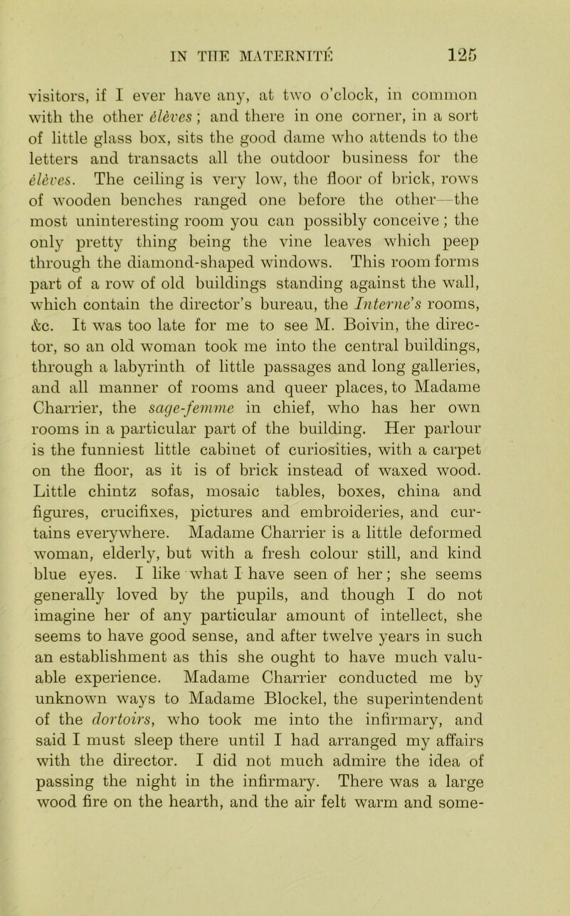 visitors, if I ever have an)', at two o’clock, in common with the other dlcvcs ; and there in one corner, in a sort of little glass box, sits the good dame who attends to the letters and transacts all the outdoor business for the eldves. The ceiling is very low, the floor of l)rick, rows of wooden benches ranged one before the other—the most uninteresting room you can possibly conceive; the only pretty thing being the vine leaves which peep through the diamond-shaped windows. This room forms part of a row of old buildings standing against the wall, which contain the director’s bureau, the Interne s rooms, &c. It was too late for me to see M. Boivin, the direc- tor, so an old woman took me into the central buildings, through a labyrinth of little passages and long galleries, and all manner of rooms and queer places, to Madame Charrier, the sage-femme in chief, who has her own rooms in a particular part of the building. Her parlour is the funniest little cabinet of curiosities, with a carpet on the floor, as it is of brick instead of waxed wood. Little chintz sofas, mosaic tables, boxes, china and figures, crucifixes, pictures and embroideries, and cur- tains everywhere. Madame Charrier is a little deformed woman, elderly, but with a fresh colour still, and kind blue eyes. I like what I have seen of her; she seems generally loved by the pupils, and though I do not imagine her of any particular amount of intellect, she seems to have good sense, and after twelve years in such an establishment as this she ought to have much valu- able experience. Madame Charrier conducted me by unknown ways to Madame Blockel, the superintendent of the clortoirs, who took me into the infirmarv, and said I must sleep there until I had arranged my affairs with the director. I did not much admire the idea of passing the night in the infirmary. There was a large wood fire on the hearth, and the air felt warm and some-