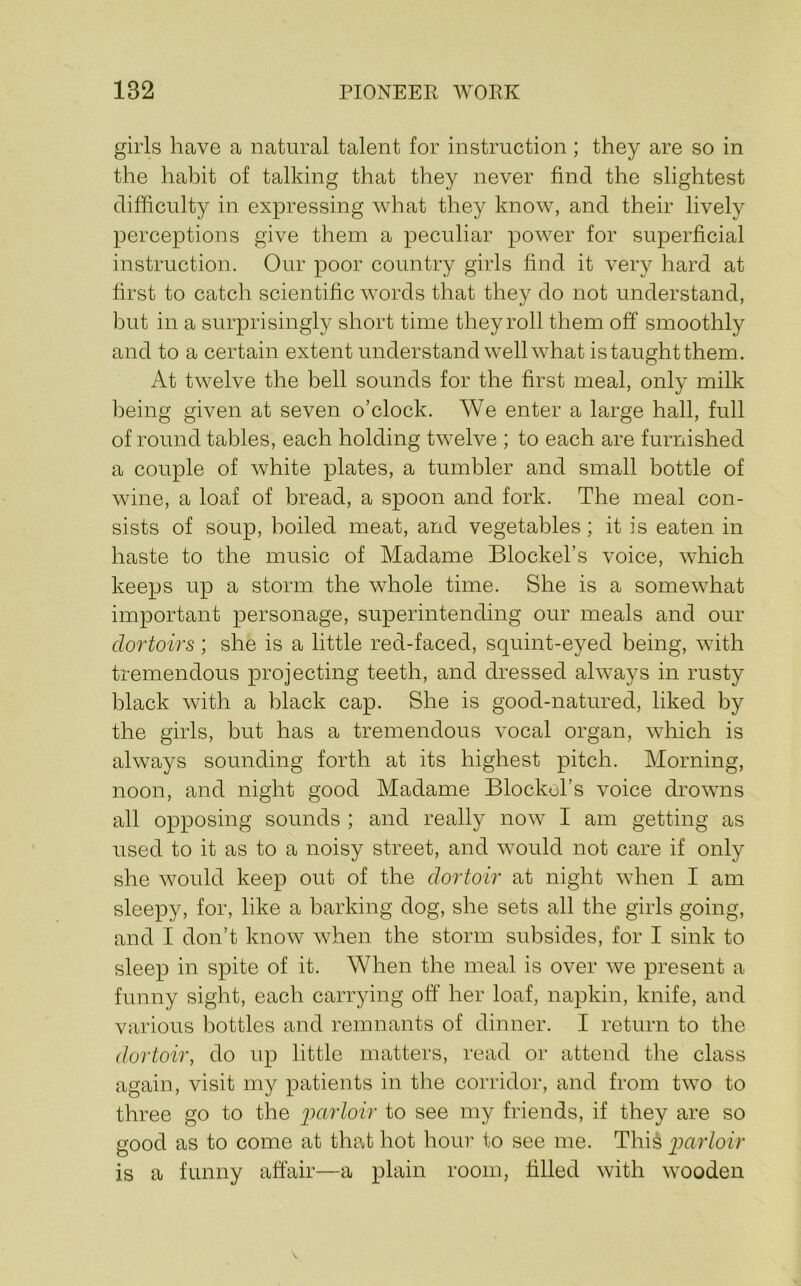 girls have a natural talent for instruction; they are so in the habit of talking that they never find the slightest difficulty in expressing what they know, and their lively perceptions give them a peculiar power for superficial instruction. Our poor country girls find it very hard at first to catch scientific words that they do not understand, but in a surprisingly short time they roll them off smoothly and to a certain extent understand w^ell what istaughtthem. At twelve the bell sounds for the first meal, only milk being given at seven o’clock. We enter a large hall, full of round tables, each holding twelve ; to each are furnished a couple of white plates, a tumbler and small bottle of wine, a loaf of bread, a spoon and fork. The meal con- sists of soup, boiled meat, and vegetables; it is eaten in haste to the music of Madame Blockel’s voice, which keeps up a storm the whole time. She is a somewhat important personage, superintending our meals and our clortoirs; she is a little red-faced, squint-eyed being, with tremendous projecting teeth, and dressed always in rusty black with a black cap. She is good-natured, liked by the girls, but has a tremendous vocal organ, which is always sounding forth at its highest pitch. Morning, noon, and night good Madame Blockol’s voice drowms all opposing sounds ; and really now I am getting as used to it as to a noisy street, and would not care if only she would keep out of the dortoir at night when I am sleepy, for, like a barking dog, she sets all the girls going, and I don’t know when the storm subsides, for I sink to sleep in spite of it. When the meal is over we present a funny sight, each carrying off her loaf, napkin, knife, and various bottles and remnants of dinner. I return to the dortoir, do up little matters, read or attend the class again, visit my patients in the corridor, and from two to three go to the to see my friends, if they are so good as to come at that hot hour to see me. This i^arloir is a funny affair—a plain room, filled with wooden