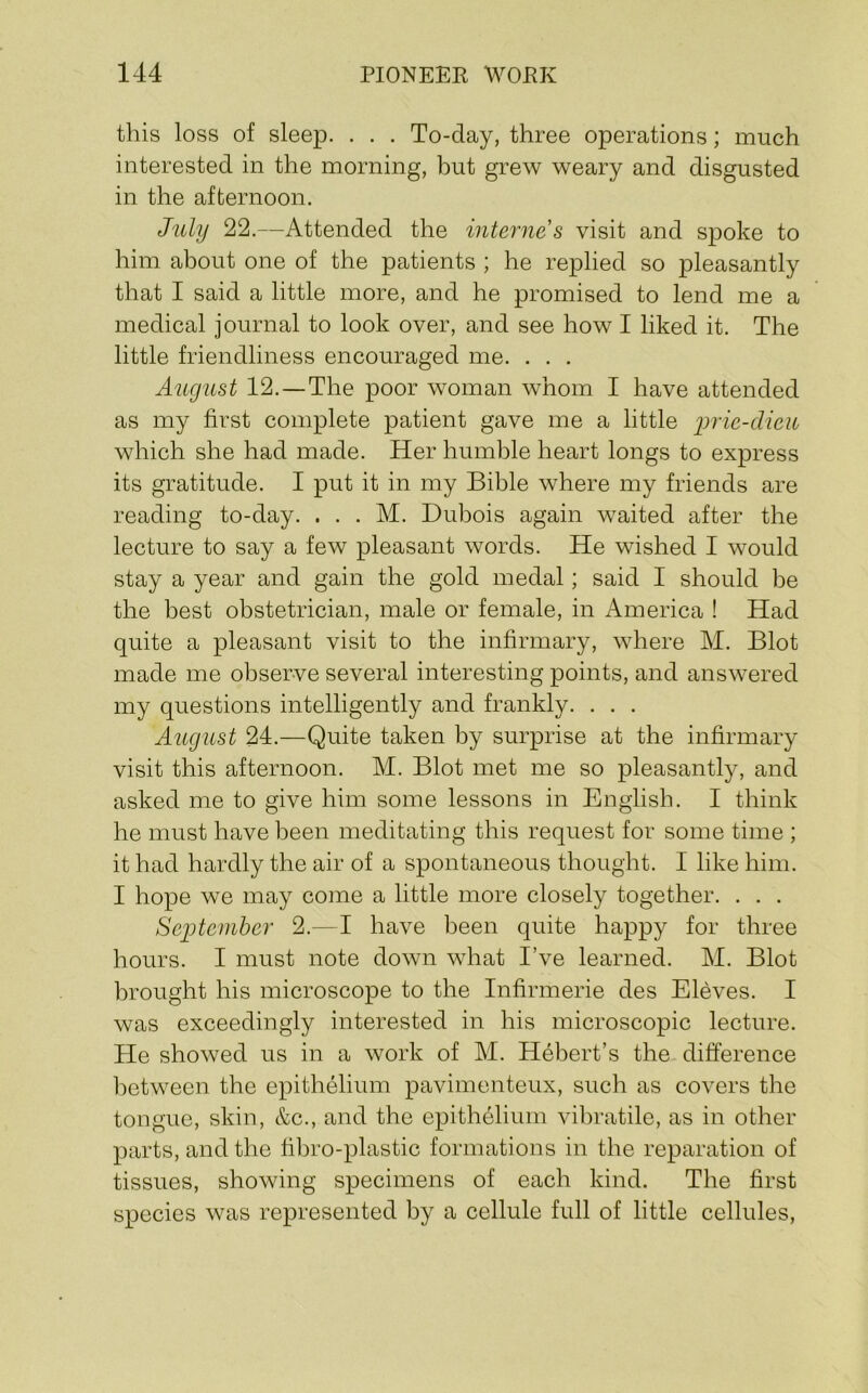 this loss of sleep. . . . To-day, three operations; much interested in the morning, but grew weary and disgusted in the afternoon. July 22.—Attended the intejiies visit and spoke to him about one of the patients ; he replied so pleasantly that I said a little more, and he promised to lend me a medical journal to look over, and see how I liked it. The little friendliness encouraged me. . . . August 12.—The poor woman whom I have attended as my first complete patient gave me a little lyric-dicu which she had made. Her humble heart longs to express its gratitude. I put it in my Bible where my friends are reading to-day. . . . M. Dubois again waited after the lecture to say a few pleasant words. He wished I would stay a year and gain the gold medal; said I should be the best obstetrician, male or female, in America ! Had quite a pleasant visit to the infirmary, where M. Blot made me observe several interesting points, and answered my questions intelligently and frankly. . . . August 24.—Quite taken by surprise at the infirmary visit this afternoon. M. Blot met me so pleasantly, and asked me to give him some lessons in English. I think he must have been meditating this request for some time ; it had hardly the air of a spontaneous thought. I like him. I hope we may come a little more closely together. . . . Sejjtember 2.—I have been quite happy for three hours. I must note down what I’ve learned. M. Blot brought his microscope to the Infirmerie des Eleves. I was exceedingly interested in his microscopic lecture. He showed us in a work of M. Hebert’s the difference between the epithelium pavimenteux, such as covers the tongue, skin, &c., and the epithelium vihratile, as in other parts, and the fihro-plastic formations in the reparation of tissues, showing specimens of each kind. The first species was represented by a cellule full of little cellules.