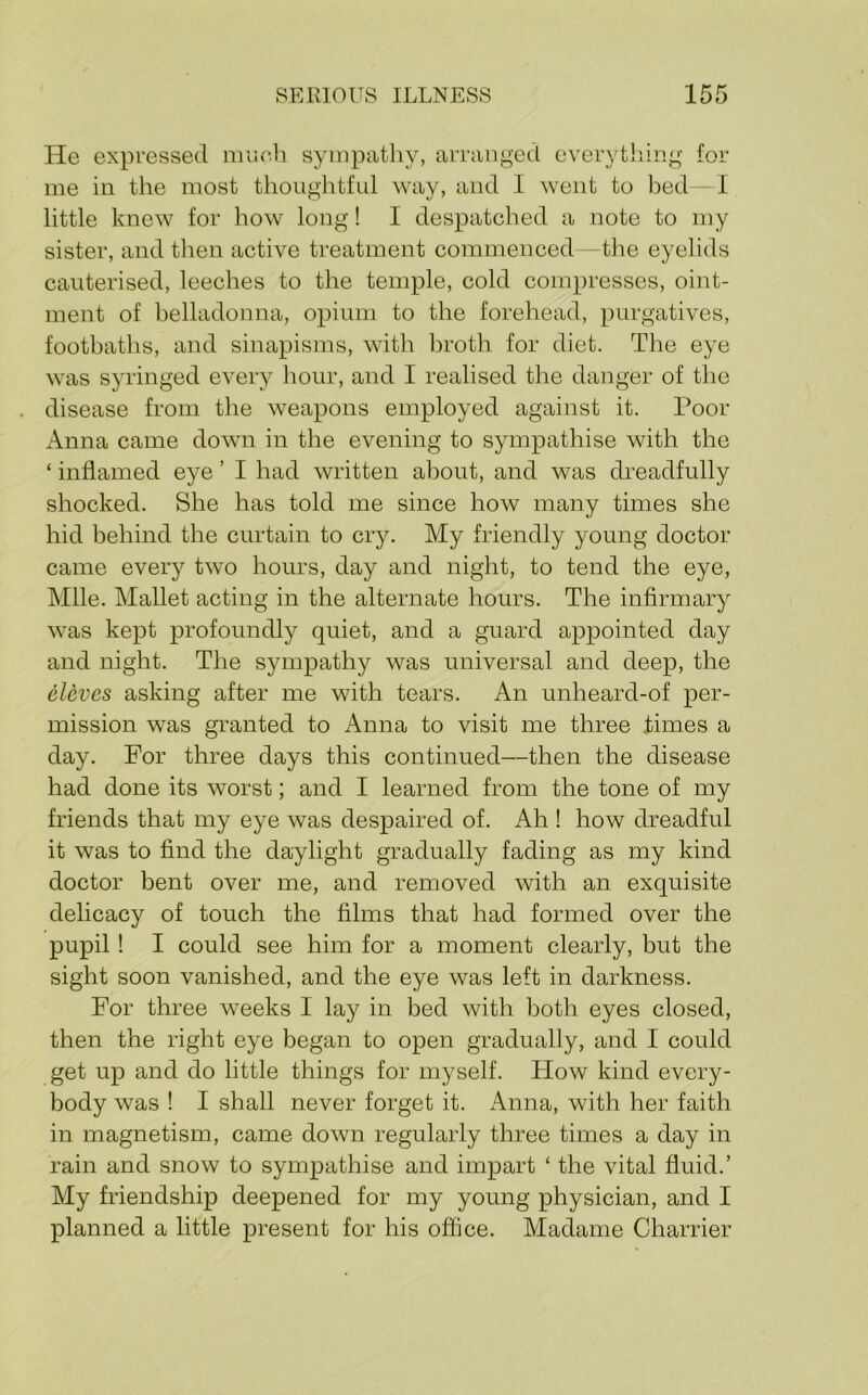 He expressed mr.eh syinpatliy, arranged everything for me in the most thoughtful way, and I went to bed I little knew for how long! I despatched a note to my sister, and then active treatment commenced -the eyelids cauterised, leeches to the temple, cold compresses, oint- ment of belladonna, opium to the forehead, purgatives, footbaths, and sinapisms, with broth for diet. The eye was syringed every hour, and I realised the danger of the . disease from the weapons employed against it. Poor Anna came down in the evening to sympathise with the ‘ inflamed eye ’ I had written about, and was dreadfully shocked. She has told me since how many times she hid behind the curtain to cry. My friendly young doctor came every two hours, day and night, to tend the eye. Mile. Mallet acting in the alternate hours. The infirmary was kept profoundly quiet, and a guard appointed day and night. The sympathy was universal and deep, the elcves asking after me with tears. An unheard-of per- mission was granted to Anna to visit me three times a day. For three days this continued-then the disease had done its worst; and I learned from the tone of my friends that my eye was despaired of. Ah ! how dreadful it was to find the daylight gradually fading as my kind doctor bent over me, and removed with an exquisite delicacy of touch the films that had formed over the pupil! I could see him for a moment clearly, but the sight soon vanished, and the eye was left in darkness. For three weeks I lay in bed with both eyes closed, then the right eye began to open gradually, and I could get up and do little things for myself. How kind every- body was ! I shall never forget it. Anna, with her faith in magnetism, came down regularly three times a day in rain and snow to sympathise and impart ‘ the vital fluid.’ My friendship deepened for my young physician, and I planned a little present for his office. Madame Charrier