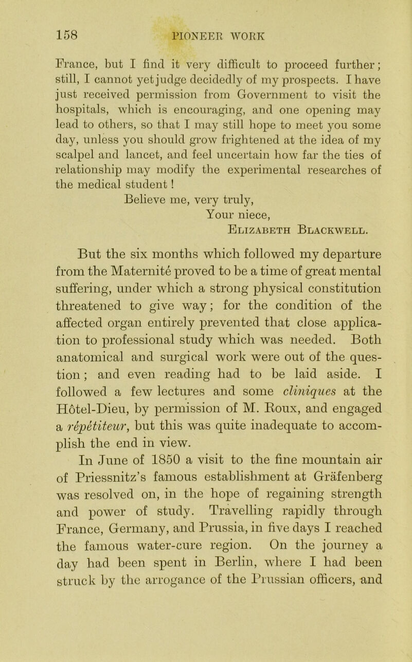 France, but I find it very difficult to proceed further; still, I cannot yet judge decidedly of my prospects. I have just received permission from Government to visit the hospitals, which is encouraging, and one opening may lead to others, so that I may still hope to meet you some day, unless you should grow frightened at the idea of my scalpel and lancet, and feel uncertain how far the ties of relationship may modify the experimental researches of the medical student! Believe me, very truly. Your niece, Elizabeth Blackwell. But the six months which followed my departure from the Maternite proved to be a time of great mental suffering, under which a strong physical constitution threatened to give way; for the condition of the affected organ entirely prevented that close applica- tion to professional study which was needed. Both anatomical and surgical work were out of the ques- tion ; and even reading had to be laid aside. I followed a few lectures and some cliniques at the Hotel-Dieu, by permission of M. Boux, and engaged a repetiteur, but this was quite inadequate to accom- plish the end in view. In June of 1850 a visit to the fine mountain air of Priessnitz’s famous establishment at Grafenberg was resolved on, in the hope of regaining strength and power of study. Travelling rapidly through France, Germany, and Prussia, in five days I reached the famous water-cure region. On the journey a day had been spent in Berlin, where I had been struck by the arrogance of the Prussian officers, and
