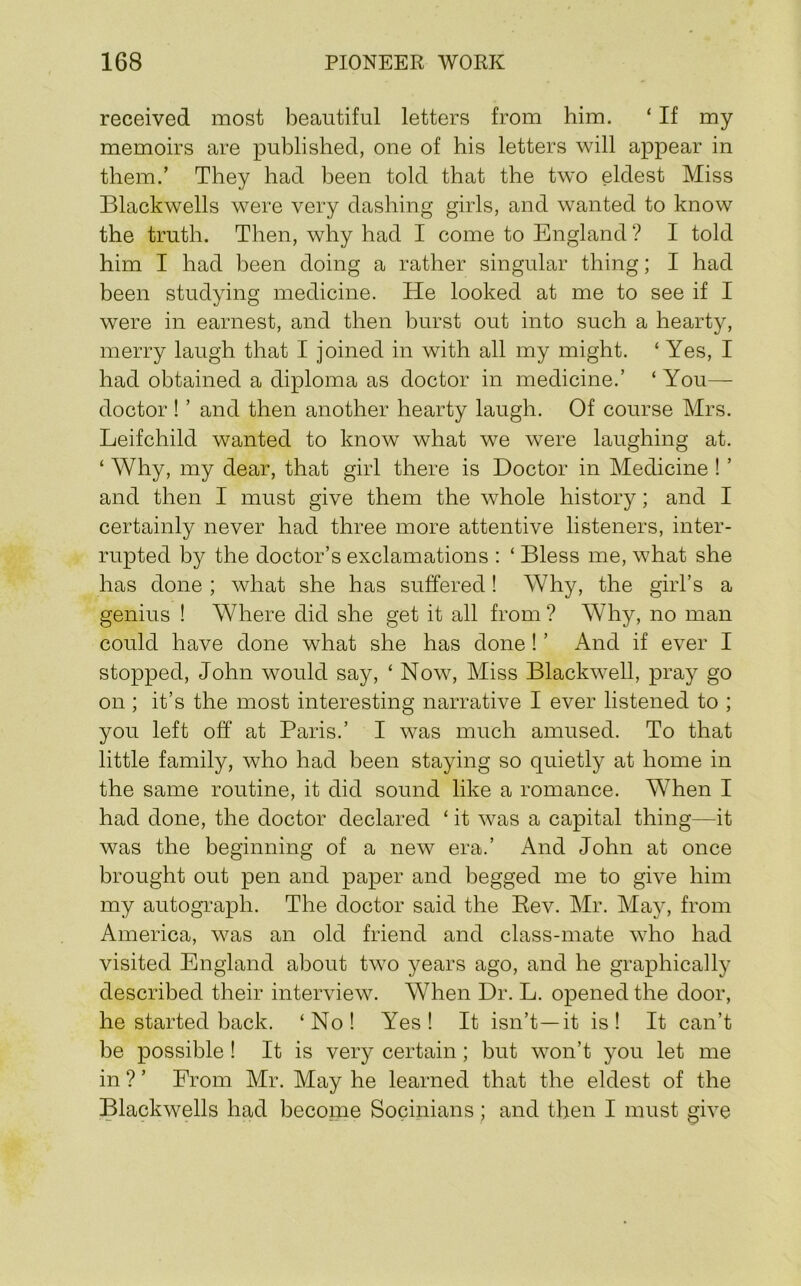 received most beautiful letters from him. ‘ If my memoirs are published, one of his letters will appear in them.’ They had been told that the two eldest Miss Blackwells were very dashing girls, and wanted to know the truth. Then, why had I come to England ? I told him I had been doing a rather singular thing; I had been studying medicine. He looked at me to see if I were in earnest, and then burst out into such a hearty, merry laugh that I joined in with all my might. ‘Yes, I had obtained a diploma as doctor in medicine.’ ‘ You— doctor! ’ and then another hearty laugh. Of course Mrs. Leifchild wanted to know what we were laughing at. ‘ Why, my dear, that girl there is Doctor in Medicine ! ’ and then I must give them the whole history; and I certainly never had three more attentive listeners, inter- rupted by the doctor’s exclamations : ‘ Bless me, what she has done ; what she has suffered! Why, the girl’s a genius ! Where did she get it all from ? Why, no man could have done what she has done! ’ And if ever I stopped, John would say, ‘ Now, Miss Blackwell, pray go on ; it’s the most interesting narrative I ever listened to ; you left off at Paris.’ I was much amused. To that little family, who had been staying so quietly at home in the same routine, it did sound like a romance. When I had done, the doctor declared ‘ it was a capital thing—it was the beginning of a new era.’ And John at once brought out pen and paper and begged me to give him my autograph. The doctor said the Eev. Mr. May, from America, was an old friend and class-mate who had visited England about two years ago, and he graphically described their interview. When Dr. L. opened the door, he started back. ‘No! Yes! It isn’t—it is! It can’t be possible ! It is very certain; but won’t you let me in ? ’ From Mr. May he learned that the eldest of the Blackwells had become Socinians; and then I must give