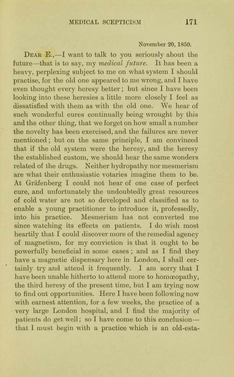 November 20, 1850. Dear E.,—I want to talk to you seriously about the future—that is to say, my medical future. It has been a heavy, perplexing subject to me on what system I should practise, for the old one appeared to me wrong, and I have even thought every heresy better; but since I have been looking into these heresies a little more closely I feel as dissatisfied with them as with the old one. We hear of such wonderful cures continually being wrought by this and the other thing, that we forget on how small a number the novelty has been exercised, and the failures are never mentioned; but on the same principle, I am convinced that if the old system were the heresy, and the heresy the established custom, we should hear the same wonders related of the drugs. Neither hydropathy nor mesmerism are what their enthusiastic votaries imagine them to be. At Grafenberg I could not hear of one case of perfect cure, and unfortunately the undoubtedly great resources of cold water are not so developed and classified as to enable a young practitioner to introduce it, professedly, into his practice. Mesmerism has not converted me since watching its effects on patients. I do wish most heartily that I could discover more of the remedial agency of magnetism, for my conviction is that it ought to be powerfully beneficial in some cases ; and as I find they have a magnetic dispensary here in London, I shall cer- tainly try and attend it frequently. I am sorry that I have been unable hitherto to attend more to homoeopathy, the third heresy of the present time, but I am trying now to find out opportunities. Here I have been following now with earnest attention, for a few weeks, the practice of a very large London hospital, and I find the majority of patients do get well; so I have come to this conclusion— that I must begin with a practice which is an old-esta-