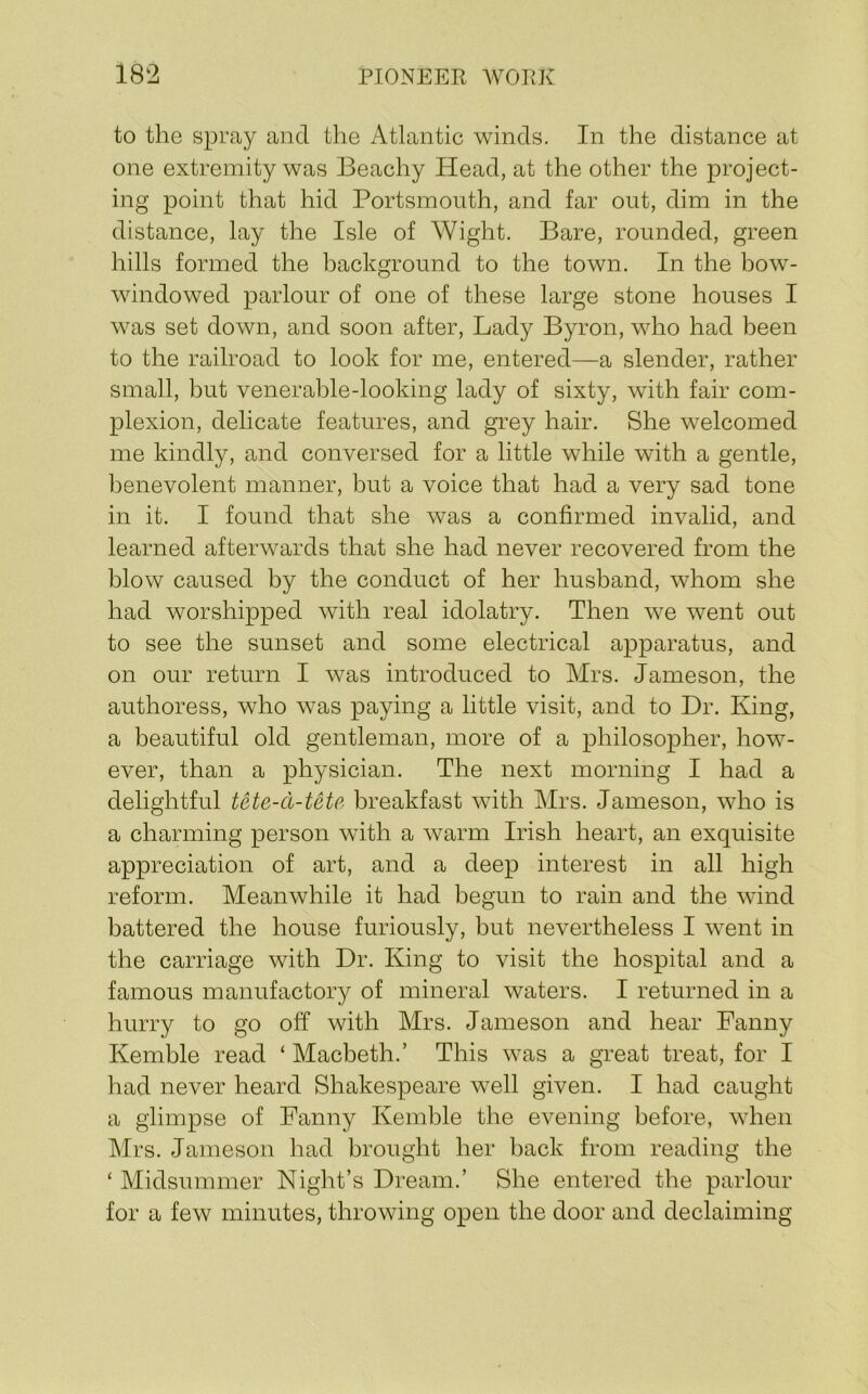to the spray and the Atlantic winds. In the distance at one extremity was Beachy Head, at the other the project- ing point that hid Portsmouth, and far out, dim in the distance, lay the Isle of Wight. Bare, rounded, green hills formed the background to the town. In the bow- windowed parlour of one of these large stone houses I was set down, and soon after. Lady Byron, who had been to the railroad to look for me, entered—a slender, rather small, but venerable-looking lady of sixty, with fair com- plexion, delicate features, and grey hair. She welcomed me kindly, and conversed for a little while with a gentle, benevolent manner, but a voice that had a very sad tone in it. I found that she was a confirmed invalid, and learned afterwards that she had never recovered from the blow caused by the conduct of her husband, whom she had worshipped with real idolatry. Then we went out to see the sunset and some electrical apparatus, and on our return I was introduced to Mrs. Jameson, the authoress, who was paying a little visit, and to Dr. King, a beautiful old gentleman, more of a philosopher, how- ever, than a physician. The next morning I had a delightful tete-d-tete breakfast with Mrs. Jameson, who is a charming person with a warm Irish heart, an exquisite appreciation of art, and a deep interest in all high reform. Meanwhile it had begun to rain and the wind battered the house furiously, but nevertheless I went in the carriage with Dr. King to visit the hospital and a famous manufactory of mineral waters. I returned in a hurry to go off with Mrs. Jameson and hear Fanny Kemble read ‘ Macbeth.’ This was a great treat, for I had never heard Shakespeare well given. I had caught a glimpse of Fanny Kemble the evening before, when Mrs. Jameson had brought her back from reading the ‘ Midsummer Night’s Dream.’ She entered the parlour for a few minutes, throwing open the door and declaiming