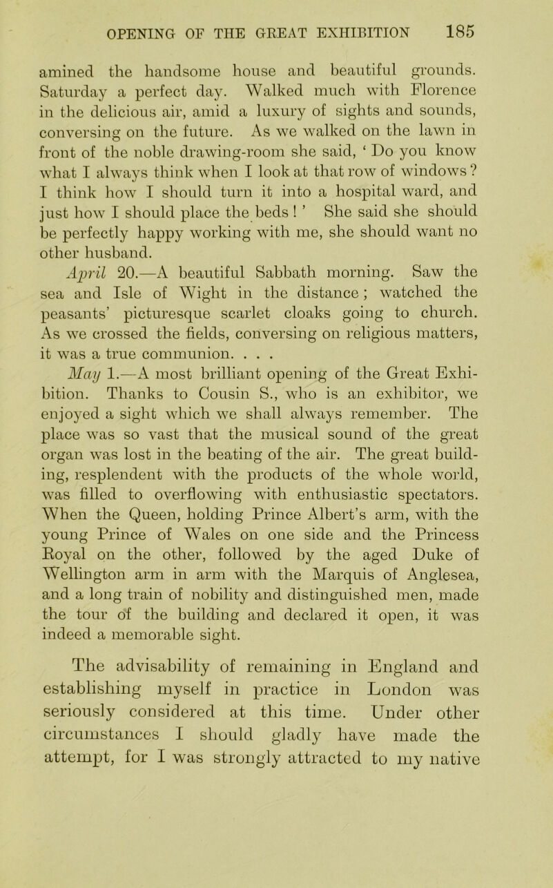amined the handsome house and beautiful grounds. Saturday a perfect day. Walked much with Florence in the delicious air, amid a luxury of sights and sounds, conversing on the future. As we walked on the lawn in front of the noble drawing-room she said, ‘ Do you know what I always think when I look at that row of windows ? I think how I should turn it into a hospital ward, and just how I should place the beds ! ’ She said she should be perfectly happy working with me, she should want no other husband. April 20.—A beautiful Sabbath morning. Saw the sea and Isle of Wight in the distance; watched the peasants’ picturesque scarlet cloaks going to church. As we crossed the fields, conversing on religious matters, it was a true communion. . . . May 1.—A most brilliant opening of the Great Exhi- bition. Thanks to Cousin S., who is an exhibitor, we enjoyed a sight which we shall always remember. The place was so vast that the musical sound of the great organ was lost in the beating of the air. The great build- ing, resplendent with the products of the whole world, was filled to overflowing with enthusiastic spectators. When the Queen, holding Prince Albert’s arm, with the young Prince of Wales on one side and the Princess Eoyal on the other, followed by the aged Duke of Wellington arm in arm with the Marquis of Anglesea, and a long train of nobility and distinguished men, made the tour of the building and declared it open, it was indeed a memorable sight. The advisability of remaining in England and establishing myself in practice in London was seriously considered at this time. Under other circumstances I should gladly have made the attempt, for I was strongly attracted to my native