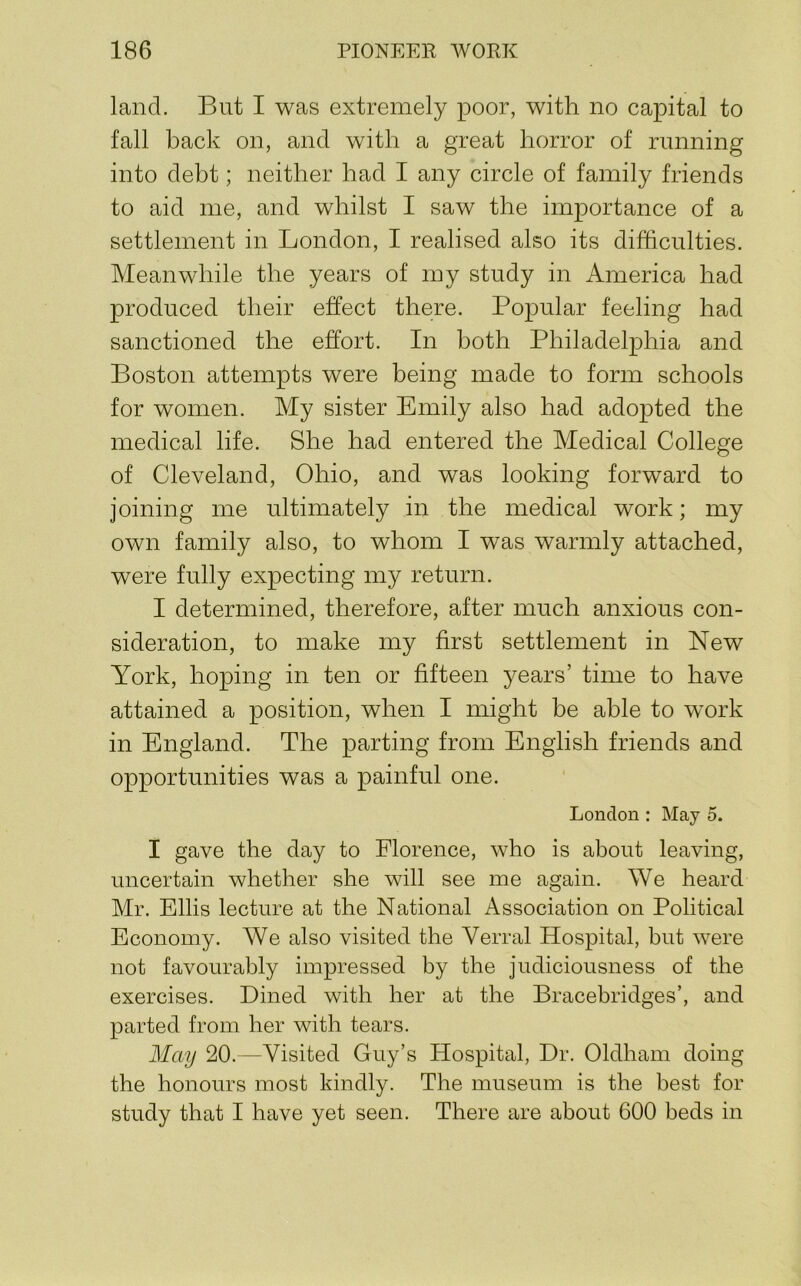 land. But I was extremely poor, with no capital to fall back on, and with a great horror of running into debt; neither had I any circle of family friends to aid me, and whilst I saw the importance of a settlement in London, I realised also its difficulties. Meanwhile the years of my study in America had produced their effect there. Popular feeling had sanctioned the effort. In both Philadelphia and Boston attempts were being made to form schools for women. My sister Emily also had adopted the medical life. She had entered the Medical College of Cleveland, Ohio, and was looking forward to joining me ultimately in the medical work; my own family also, to whom I was warmly attached, were fully expecting my return. I determined, therefore, after much anxious con- sideration, to make my first settlement in New York, hoping in ten or fifteen years’ time to have attained a position, when I might be able to work in England. The parting from English friends and opportunities was a painful one. London : May 5. I gave the day to Florence, who is about leaving, uncertain whether she will see me again. We heard Mr. Ellis lecture at the National Association on Political Economy. We also visited the Verral Hospital, but were not favourably impressed by the judiciousness of the exercises. Dined with her at the Bracebridges’, and parted from her with tears. May 20.—Visited Guy’s Hospital, Dr. Oldham doing the honours most kindly. The museum is the best for study that I have yet seen. There are about 600 beds in