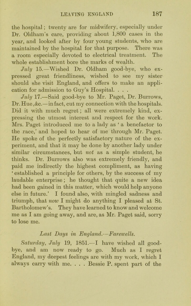 the hospital; twenty are for midwifery, especially under Dr. Oldham’s care, providing about 1,800 cases in the year, and looked after by four young students, who are maintained by the hospital for that purpose. There was a room especially devoted to electrical treatment. The whole establishment bore the marks of wealth. July 15.—Wished Dr. Oldham good-bye, who ex- pressed great friendliness, wished to see my sister should she visit England, and offers to make an appli- cation for admission to Guy’s Hospital. . . . July 17.—Said good-bye to Mr. Paget, Dr. Burrows, Dr.Hue,&c.—in fact, cut my connection with the hospitals. Did it with much regret; all were extremely kind, ex- pressing the utmost interest and respect for the work. Mrs. Paget introduced me to a lady as ‘ a benefactor to the .race,’ and hoped to hear of me through Mr. Paget. He spoke of the perfectly satisfactory nature of the ex- periment, and that it may be done by another lady under similar circumstances, but not as a simple student, he thinks. Dr. Burrows also was extremely friendly, and paid me indirectly the highest compliment, as having ‘ established a principle for others, by the success of my laudable enterprise; he thought that quite a new idea had been gained in this matter, which would help anyone else in future.’ I found also, with mingled sadness and triumph, that noio I might do anything I pleased at St. Bartholomew’s. They have learned to know and welcome me as I am going away, and are, as Mr. Paget said, sorry to lose me. Last Days in England.—Faixioells. Sahmlay, Jitly 19, 1851.—I have wished all good- bye, and am now ready to go. Much as I regret England, my deepest feelings are with my work, which I always carry with me. . . . Bessie P. spent part of the