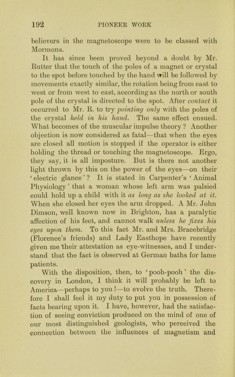 believers in the magnetoscope were to be classed with Mormons. It has since been proved beyond a doubt by Mr. Rutter that the touch of the poles of a magnet or crystal to the spot before touched by the hand will be followed by movements exactly similar, the rotation being from east to west or from west to east, according as the north or south pole of the crystal is directed to the spot. After contact it occurred to Mr. R. to try 2)ointing only with the poles of the crystal held in his hand. The same effect ensued. What becomes of the muscular impulse theory ? Another objection is now considered as fatal—that when the eyes are closed all motion is stopped if the operator is either holding the thread or touching the magnetoscope. Ergo, they say, it is all imposture. But is there not another light thrown by this on the power of the eyes—on their ‘ electric glance ’ ? It is stated in Carpenter’s ‘ Animal Physiology ’ that a woman whose left arm was palsied could hold up a child with it as long as she looked at it. When she closed her eyes the arm dropped. A Mr. John Dimson, well known now in Brighton, has a paralytic affection of his feet, and cannot walk unless he fixes his eyes ujjon them. To this fact Mr. and Mrs. Bracebridge (Florence’s friends) and Lady Easthope have recently given me their attestation as eye-witnesses, and I under- stand that the fact is observed at German baths for lame patients. With the disposition, then, to ‘ pooh-pooh ’ the dis- covery in London, I think it will probably be left to America—perhaps to you !—to evolve the truth. There- fore I shall feel it my duty to put you in possession of facts bearing upon it. I have, however, had the satisfac- tion of seeing conviction produced on the mind of one of our most distinguished geologists, who perceived the connection between the influences of magnetism and