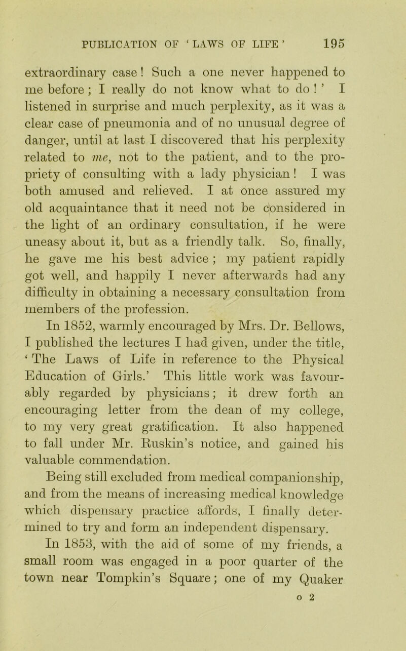 extraordinary case! Such a one never happened to me before; I really do not know what to do ! ’ I listened in surprise and much perplexity, as it was a clear case of pneumonia and of no nnnsnal degree of danger, until at last I discovered that his perplexity related to me, not to the patient, and to the pro- priety of consulting with a lady physician! I was both amused and relieved. I at once assured my old acquaintance that it need not be considered in the light of an ordinary consultation, if he were uneasy about it, hut as a friendly talk. So, finally, he gave me his best advice ; my patient rapidly got well, and happily I never afterwards had any difficulty in obtaining a necessary consultation from members of the profession. In 1852, warmly encouraged by Mrs. Dr. Bellows, I published the lectures I had given, under the title, ‘ The Laws of Life in reference to the Physical Education of Girls.’ This little work was favour- ably regarded by physicians; it drew forth an encouraging letter from the dean of my college, to my very great gratification. It also happened to fall under Mr. Kuskin’s notice, and gained his valuable commendation. Being still excluded from medical companionship, and from the means of increasing medical knowledge which dispensary practice affords, I finally deter- mined to try and form an independent dispensary. In 1853, with the aid of some of my friends, a small room was engaged in a poor quarter of the town near Tompkin’s Square; one of my Quaker o 2