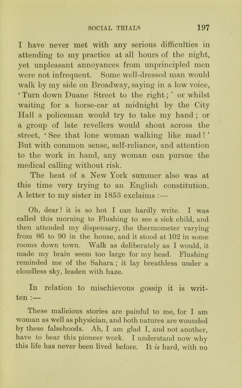 I have never met with any serious difficulties in attending to my practice at all hours of the night, yet unpleasant annoyances from unprincipled men were not infrequent. Some well-dressed man would walk by my side on Broadway, saying in a low voice, ‘ Turn down Duane Street to the right; ’ or whilst waiting for a horse-car at midnight by the City Hall a policeman would try to take my hand ; or a group of late revellers would shout across the street, ‘ See that lone woman walking like mad ! ’ But with common sense, self-reliance, and attention to the work in hand, any woman can pursue the medical calling without risk. The heat of a New York summer also was at this time very trying to an English constitution. A letter to my sister in 1853 exclaims :— Oh, dear! it is so hot I can hardly write. I was called this morning to Flushing to see a sick child, and then attended my dispensary, the thermometer varying from 86 to 90 in the house, and it stood at 102 in some rooms down town. Walk as deliberately as I would, it made my brain seem too large for my head. Flushing reminded me of the Sahara ; it lay breathless under a cloudless sky, leaden with haze. In relation to mischievous gossip it is writ- ten :— These malicious stories are painful to me, for I am woman as well as physician, and both natures are wounded by these falsehoods. Ah, I am glad I, and not another, have to bear this pioneer work. I understand now why this life has never been lived before. It is hard, with no