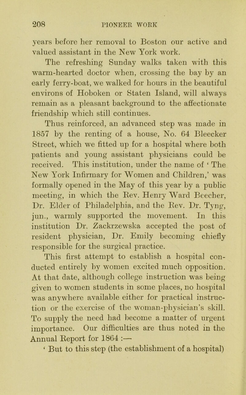 years l)efore her removal to Boston our active and valued assistant in the New York work. The refreshing Sunday walks taken with this warm-hearted doctor when, crossing the bay by an early ferry-boat, we walked for hours in the beautiful environs of Hoboken or Staten Island, will always remain as a pleasant background to the affectionate friendship which still continues. Thus reinforced, an advanced step was made in 1857 by the renting of a house. No. 64 Bleecker Street, which we fitted up for a hospital where both patients and young assistant physicians could be received. This institution, under the name of ‘ The New York Infirmary for Women and Children,’ was formally opened in the May of this year by a public meeting, in which the Bev. Henry Ward Beecher, Dr. Elder of Philadelphia, and the Bev. Dr. Tyng, jun., warmly supported the movement. In this institution Di\ Zackrzewska accepted the post of resident physician. Dr. Emily becoming chiefly responsible for the surgical practice. This first attempt to establish a hospital con- ducted entirely by w^omen excited much opposition. At that date, although college instruction was being given to women students in some places, no hospital was anywhere available either for practical instruc- tion or the exercise of the woman-physician’s skill. To supply the need had become a matter of urgent importance. Our difficulties are thus noted in the Annual Beport for 1864 :— ‘ But to this step (the establishment of a hospital)