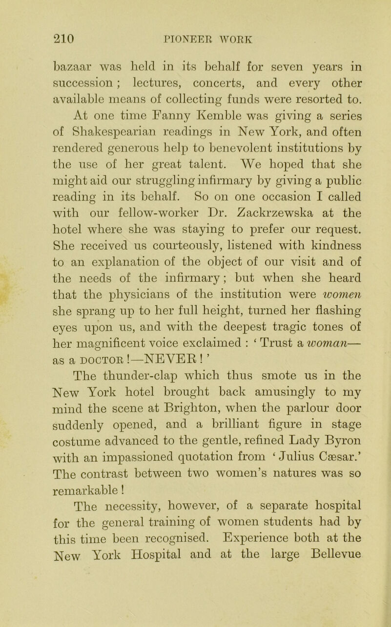 bazaar was held in its behalf for seven years in succession; lectures, concerts, and every other available means of collecting funds were resorted to. At one time Fanny Kemble was giving a series of Shakespearian readings in New York, and often rendered generous help to benevolent institutions by the use of her great talent. We hoped that she might aid our struggling infirmary by giving a public reading in its behalf. So on one occasion I called with our fellow-worker Dr. Zackrzewska at the hotel where she was staying to prefer our request. She received us courteously, listened with kindness to an explanation of the object of our visit and of the needs of the infirmary; but when she heard that the physicians of the institution were loomen she sprang up to her full height, turned her flashing eyes upon us, and with the deepest tragic tones of her magnificent voice exclaimed : ‘ Trust a tvoman— as a DOCTOR !—NEYEE ! ’ The thunder-clap which thus smote us in the New York hotel brought back amusingly to my mind the scene at Brighton, when the parlour door suddenly opened, and a brilliant figure in stage costume advanced to the gentle, refined Lady Byron with an impassioned quotation from ‘ Julius Caesar.’ The contrast between two women’s natures was so remarkable! The necessity, however, of a separate hospital for the general training of women students had by this time been recognised. Experience both at the New York Hospital and at the large Bellevue