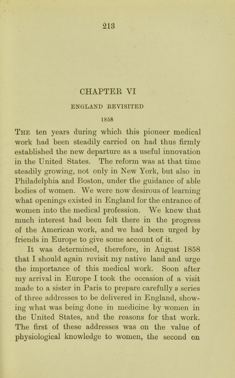 CHAPTEK VI ENGLAND REVISITED 1858 The ten years during which this pioneer medical work had been steadily carried on had thus firmly established the new departure as a useful innovation in the United States. The reform was at that time steadily growing, not only in New York, but also in Philadelphia and Boston, under the guidance of able bodies of women. We were now desirous of learning what openings existed in England for the entrance of women into the medical profession. We knew that much interest had been felt there in the progress of the American work, and we had been urged by friends in Europe to give some account of it. It was determined, therefore, in August 1858 that I should again revisit my native land and urge the importance of this medical work. Soon after my arrival in Europe I took the occasion of a visit made to a sister in Paris to prepare carefully a series of three addresses to he delivered in England, show- ing what was being done in medicine by women in the United States, and the reasons for that work. The first of these addresses was on the value of physiological knowledge to women, the second on