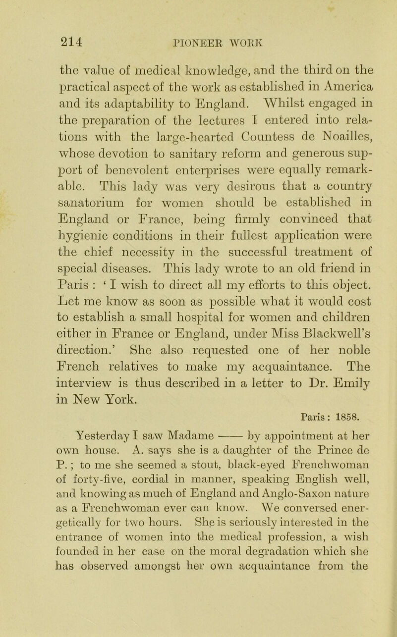 the value of medical knowledge, and the third on the practical aspect of the work as established in America and its adaptability to England. Whilst engaged in the preparation of the lectures I entered into rela- tions with the large-hearted Countess de Noailles, whose devotion to sanitary reform and generous sup- port of benevolent enterprises were equally remark- able. This lady was very desirous that a country sanatorium for women should be established in England or France, being firmly convinced that hygienic conditions in their fullest application were the chief necessity in the successful treatment of special diseases. This lady wrote to an old friend in Paris : ‘ I wish to direct all my efforts to this object. Let me know as soon as possible what it wmild cost to establish a small hospital for women and children either in France or England, under Miss Blackwell’s direction.’ She also requested one of her noble French relatives to make my acquaintance. The interview is thus described in a letter to Dr. Emily in New York. Paris : 1858. Yesterday I saw Madame by appointment at her own house. A. says she is a daughter of the Prince de P.; to me she seemed a stout, black-eyed Frenchwoman of forty-five, cordial in manner, speaking English well, and knowing as much of England and Anglo-Saxon nature as a Frenchwoman ever can know. We conversed ener- getically for two hours. She is seriously interested in the entrance of women into the medical profession, a wish founded in her case on the moral degradation which she has observed amongst her own acquaintance from the