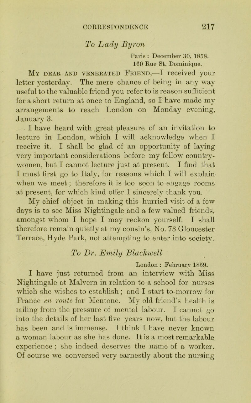 To Lady Byron Paris : December 30, 1858. 160 Rue St. Dominique. My dear and venerated Friend,—I received your letter yesterday. The mere chance of being in any way useful to the valuable friend you refer to is reason sufficient for a short return at once to England, so I have made my arrangements to reach London on Monday evening, January 3. I have heard with .great pleasure of an invitation to lecture in London, which I will acknowledge when I receive it. I shall be glad of an opportunity of laying very important considerations before my fellow country- women, but I cannot lecture just at present. I find that I must first go to Italy, for reasons which I will explain when we meet; therefore it is too soon to engage rooms at present, for which kind offer I sincerely thank you. My chief object in making this hurried visit of a few days is to see Miss Nightingale and a few valued friends, amongst whom I hope I may reckon yourself. I shall therefore remain quietly at my cousin’s. No. 73 Gloucester Terrace, Hyde Park, not attempting to enter into society. To Dr. Emily Blachioell London : February 1859. I have just returned from an interview with Miss Nightingale at Malvern in relation to a school for nurses which she wishes to establish; and I start to-morrow for France en route for Mentone. My old friend’s health is lailing from the pressure of mental labour. I cannot go into the details of her last five years now, Imt the labour has been and is immense. I think I have never known a woman labour as she has done. It is a most remarkable experience ; she indeed deserves the name of a worker. Of course we conversed very earnestly about the nursing