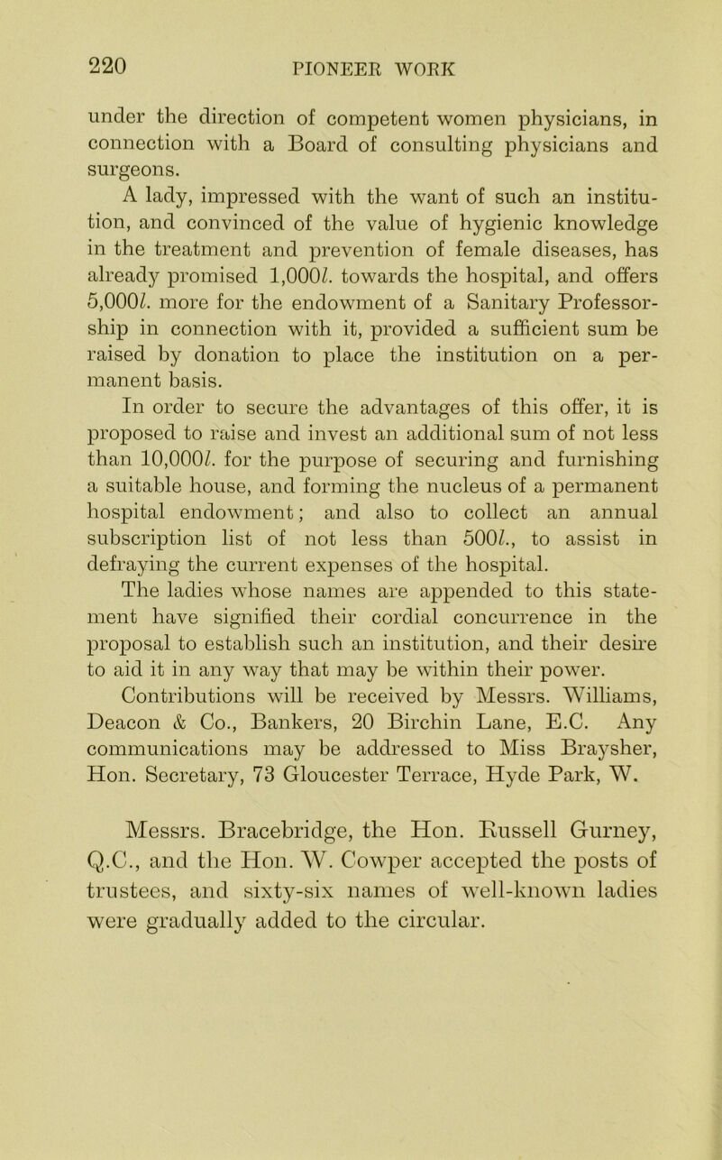 under the direction of competent women physicians, in connection with a Board of consulting physicians and surgeons. A lady, impressed with the want of such an institu- tion, and convinced of the value of hygienic knowledge in the treatment and prevention of female diseases, has already promised 1,000/. towards the hospital, and offers 5,000/. more for the endowment of a Sanitary Professor- ship in connection with it, provided a sufficient sum be raised by donation to place the institution on a per- manent basis. In order to secure the advantages of this offer, it is proposed to raise and invest an additional sum of not less than 10,000/. for the purpose of securing and furnishing a suitable house, and forming the nucleus of a permanent hospital endowment; and also to collect an annual subscription list of not less than 500/., to assist in defraying the current expenses of the hospital. The ladies whose names are appended to this state- ment have signified their cordial concurrence in the proposal to establish such an institution, and their desire to aid it in any way that may be within their power. Contributions will be received by Messrs. Williams, Deacon & Co., Bankers, 20 Birchin Lane, E.C. Any communications may be addressed to Miss Braysher, Hon. Secretary, 73 Gloucester Terrace, Hyde Park, W. Messrs. Bracebridge, the Hon. Kussell Gurney, Q.C., and the Hon. W. Cowper accepted the posts of trustees, and sixty-six names of well-known ladies were graduall}^ added to the circular.