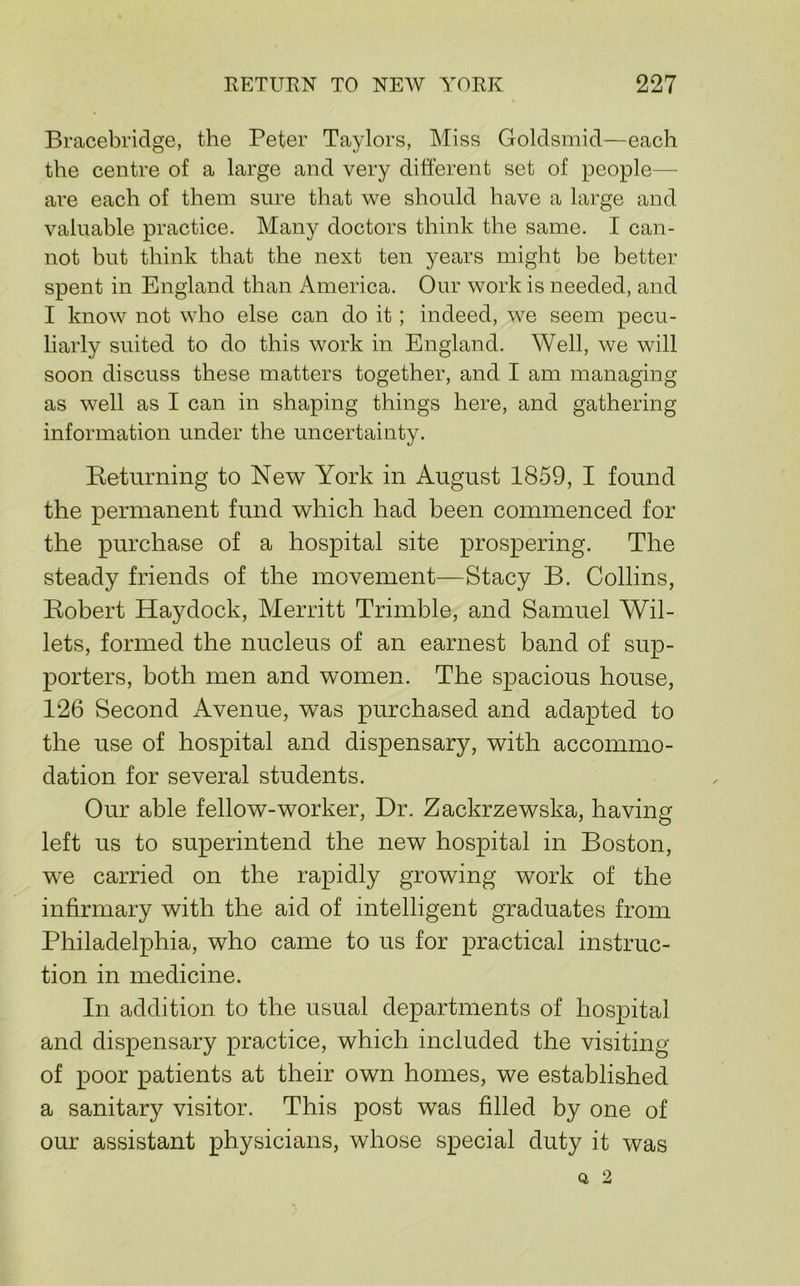 Bracebridge, the Peter Taylors, Miss Goldsmid—each the centre of a large and very different set of people— are each of them sure that we should have a large and valuable practice. Many doctors think the same. I can- not but think that the next ten years might be better spent in England than America. Our work is needed, and I know not who else can do it; indeed, we seem pecu- liarly suited to do this work in England. Well, we will soon discuss these matters together, and I am managing as well as I can in shaping things here, and gathering information under the uncertainty. Ketnrning to New York in August 1859, I found the permanent fund which had been commenced for the purchase of a hospital site prospering. The steady friends of the movement—Stacy B. Collins, Kobert Haydock, Merritt Trimble, and Samuel Wil- lets, formed the nucleus of an earnest band of sup- porters, both men and women. The spacious house, 126 Second Avenue, was purchased and adapted to the use of hospital and dispensary, with accommo- dation for several students. Our able fellow-worker. Dr. Zackrzewska, having left us to superintend the new hospital in Boston, we carried on the rapidly growing work of the infirmary with the aid of intelligent graduates from Philadelphia, who came to us for practical instruc- tion in medicine. In addition to the usual departments of hospital and dispensary practice, which included the visiting of poor patients at their own homes, we established a sanitary visitor. This post was filled by one of our assistant physicians, whose special duty it was