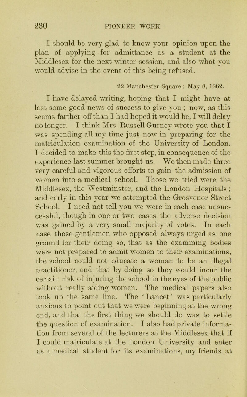 I should be very glad to know your opinion upon the plan of applying for admittance as a student at the Middlesex for the next winter session, and also what you would advise in the event of this being refused. 22 Manchester Square : May 8, 1862. I have delayed writing, hoping that I might have at last some good news of success to give you ; now, as this seems farther off than I had hoped it would be, I will delay no longer. I think Mrs. Russell Gurney wi’ote you that I was spending all my time just now in preparing for the matriculation examination of the University of London. I decided to make this the first step, in consequence of the experience last summer brought us. We then made three very careful and vigorous efforts to gain the admission of women into a medical school. Those we tried were the Middlesex, the Westminster, and the London Hospitals ; and early in this year we attempted the Grosvenor Street School. I need not tell you we w^ere in each case unsuc- cessful, though in one or two cases the adverse decision was gained by a very small majority of votes. In each case those gentlemen who opposed always urged as one ground for their doing so, that as the examining bodies were not prepared to admit women to their examinations, the school could not educate a woman to be an illegal practitioner, and that by doing so they w^ould incur the certain risk of injuring the school in the eyes of the public without really aiding women. The medical papers also took up the same line. The ‘ Lancet ’ was particularly anxious to point out that we were beginning at the wong end, and that the first thing we should do was to settle the question of examination. I also had private informa- tion from several of the lecturers at the Middlesex that if I could matriculate at the London University and enter as a medical student for its examinations, my friends at