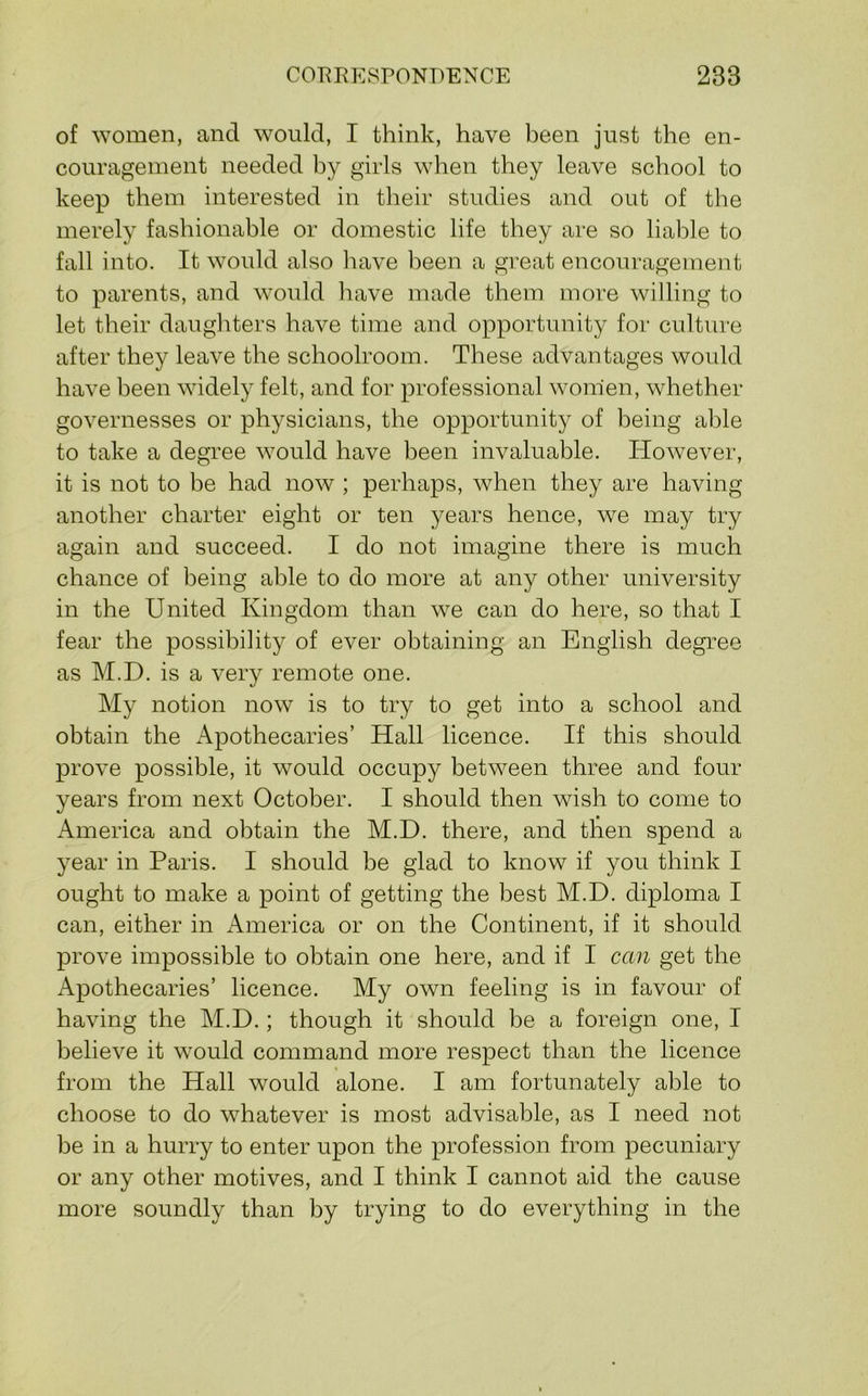 of women, and would, I think, have been just the en- couragement needed by girls when they leave school to keep them interested in their studies and out of the merely fashionable or domestic life they are so liable to fall into. It would also have been a great encouragement to parents, and would liave made them more willing to let their daughters have time and opportunity for culture after they leave the schoolroom. These advantages would have been widely felt, and for professional women, whether governesses or physicians, the opportunity of being able to take a degree wmuld have been invaluable. However, it is not to be had now ; perhaps, when they are having another charter eight or ten years hence, we may try again and succeed. I do not imagine there is much chance of being able to do more at any other university in the United Kingdom than we can do here, so that I fear the possibility of ever obtaining an English degree as M.D. is a very remote one. My notion now is to try to get into a school and obtain the Apothecaries’ Hall licence. If this should prove possible, it would occupy between three and four years from next October. I should then wish to come to America and obtain the M.D. there, and then spend a year in Paris. I should be glad to know if you think I ought to make a point of getting the best M.D. diploma I can, either in America or on the Continent, if it should prove impossible to obtain one here, and if I can get the Apothecaries’ licence. My own feeling is in favour of having the M.D.; though it should be a foreign one, I believe it would command more respect than the licence from the Hall would alone. I am fortunately able to choose to do whatever is most advisable, as I need not be in a hurry to enter upon the profession from pecuniary or any other motives, and I think I cannot aid the cause more soundly than by trying to do everything in the