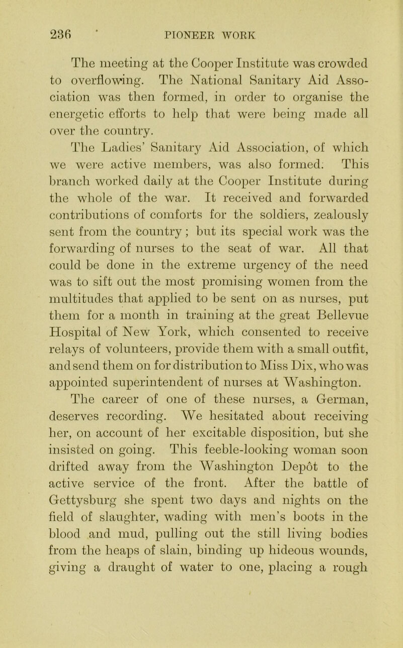 The meeting at the Cooper Institute was crowded to overflowing. The National Sanitary Aid Asso- ciation was then formed, in order to organise the energetic efforts to help that were being made all over the country. The Ladies’ Sanitary Aid Association, of which we were active members, was also formed. This branch worked daily at the Cooper Institute during the whole of the war. It received and forwarded contributions of comforts for the soldiers, zealously sent from the country; but its special work was the forwarding of nurses to the seat of war. All that could be done in the extreme urgency of the need was to sift out the most promising women from the multitudes that applied to be sent on as nurses, put them for a month in training at the great Bellevue Hospital of New York, which consented to receive relays of volunteers, provide them with a small outfit, and send them on for distribution to Miss Dix, who was appointed superintendent of nurses at Washington. The career of one of these nurses, a German, deserves recording. We hesitated about receiving her, on account of her excitable disposition, but she insisted on going. This feeble-looking woman soon drifted away from the Washington Depot to the active service of the front. After the battle of Gettysburg she spent two days and nights on the field of slaughter, wading with men’s boots in the blood and mud, pulling out the still living bodies from the heaps of slain, binding up hideous wounds, giving a draught of water to one, placing a rough