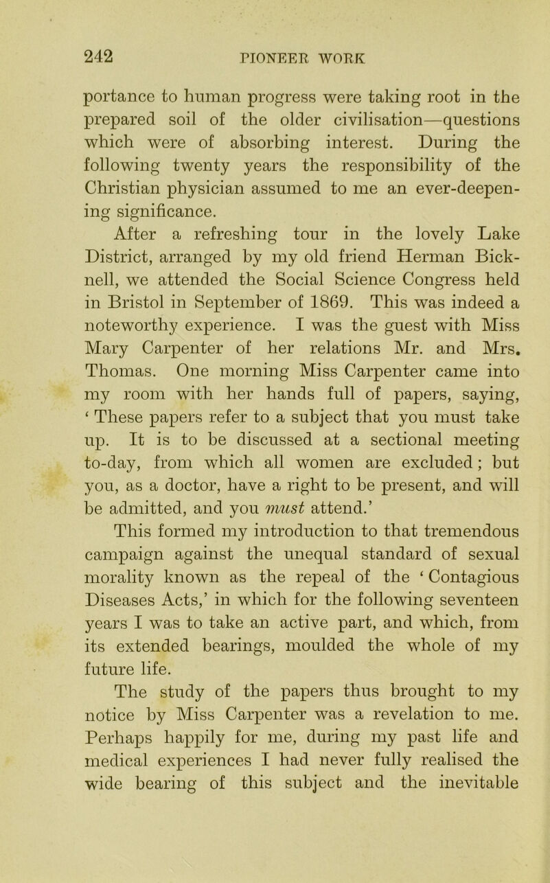 portance to human progress were taking root in the prepared soil of the older civilisation—questions which were of absorbing interest. During the following twenty years the responsibility of the Christian physician assumed to me an ever-deepen- ing significance. After a refreshing tour in the lovely Lake District, arranged by my old friend Herman Bick- nell, we attended the Social Science Congress held in Bristol in September of 1869. This was indeed a noteworthy experience. I was the guest with Miss Mary Carpenter of her relations Mr. and Mrs. Thomas. One morning Miss Carpenter came into my room with her hands full of papers, saying, ‘ These papers refer to a subject that you must take up. It is to be discussed at a sectional meeting to-day, from which all women are excluded; but you, as a doctor, have a right to be present, and will be admitted, and you must attend.’ This formed my introduction to that tremendous campaign against the unequal standard of sexual morality known as the repeal of the ‘ Contagious Diseases Acts,’ in which for the following seventeen years I was to take an active part, and which, from its extended bearings, moulded the whole of my future life. The study of the papers thus brought to my notice by Miss Carpenter was a revelation to me. Perhaps happily for me, during my past life and medical experiences I had never fully realised the wide bearing of this subject and the inevitable