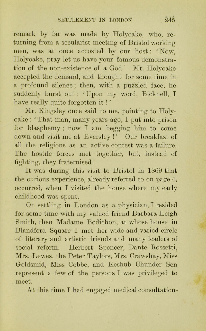 remark by far was made by Holyoake, who, re- turning from a secularist meeting of Bristol working men, was at once accosted by our host: ‘ Now, Holyoake, pray let us have your famous demonstra- tion of the non-existence of a God.’ Mr. Holyoake accepted the demand, and thought for some time in a profound silence; then, with a puzzled face, he suddenly burst out: ‘ Upon my word, Bicknell, I have really quite forgotten it ! ’ Mr. Kingsley once said to me, pointing to Holy- oake : ‘ That man, many years ago, I put into prison for blasphemy ; now I am begging him to come down and visit me at Eversley ! ’ Our breakfast of all the religions as an active contest was a failure. The hostile forces met together, but, instead of fighting, they fraternised ! It was during this visit to Bristol in 1869 that the curious experience, already referred to on page 4, occurred, when I visited the house where my early childhood was spent. On settling in London as a physician, I resided for some time with my valued friend Barbara Leigh Smith, then Madame Bodichon, at whose house in Blandford Square I met her wide and varied circle of literary and artistic friends and many leaders of social reform. Herbert Spencer, Dante Kossetti, Mrs. Lewes, the Peter Taylors, Mrs. Crawshay, Miss Goldsmid, Miss Cobbe, and Keshub Chunder Sen represent a few of the persons I was privileged to meet. At this time I had engaged medical consultation-