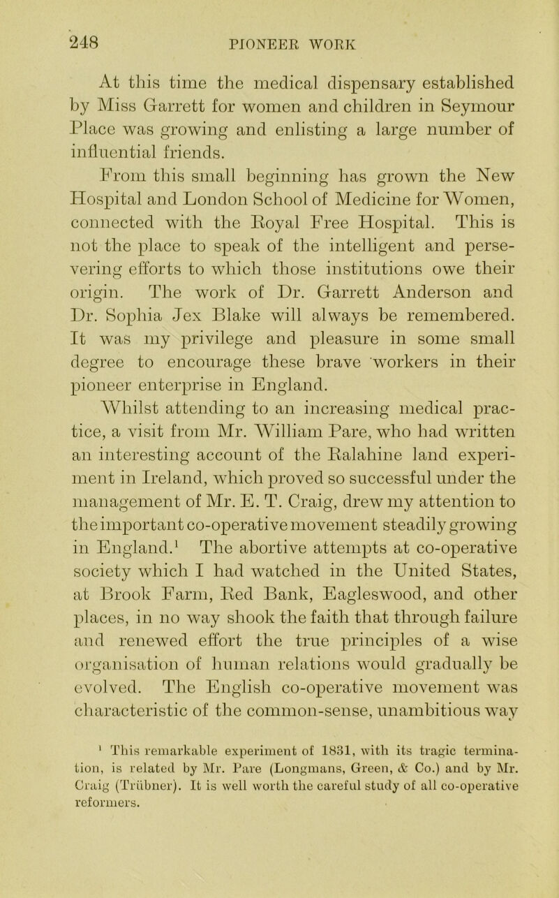 At this time the medical dispensary established by Miss Garrett for women and children in Seymour Place was growing and enlisting a large number of influential friends. Prom this small beginning has grown the New Hospital and London School of Medicine for Women, connected with the Eoyal Free Hospital. This is not the place to speak of the intelligent and perse- vering efforts to which those institutions owe their origin. The work of Dr. Garrett Anderson and Dr. Sophia Jex Blake will always be remembered. It was my privilege and pleasure in some small degree to encourage these brave workers in their pioneer enterprise in England. Whilst attending to an increasing medical prac- tice, a visit from Mr. William Pare, who had written an interesting account of the Ralahine land experi- ment in Ireland, which proved so successful under the management of Mr. E. T. Craig, drew my attention to the important co-operative movement steadily growing in England.^ The abortive attempts at co-operative society which I had watched in the United States, at Brook Farm, Bed Bank, Eagleswood, and other places, in no way shook the faith that through failure and renewed effort the true principles of a wise organisation of human relations would gradually be evolved. The English co-operative movement was characteristic of the common-sense, unambitious way ' This remarkable experiment of 1831, ^Yith its tragic termina- tion, is related by Mr. Pare (Longmans, Green, & Co.) and by Mr. Craig (Triibner). It is well worth the careful study of all co-operative reformers.