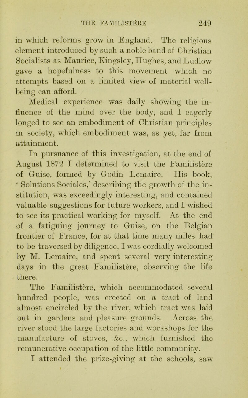 THE FAMIlJSTp':rYE t249 in which reforms grow in England. The religious element introduced by such a noble band of Christian Socialists as Maurice, Kingsley, Hughes, and Ludlow gave a hopefulness to this movement which no attempts based on a limited view of material well- being can afford. Medical experience was daily showing the in- ffuence of the mind over the body, and I eagerly longed to see an embodiment of Christian principles in society, which embodiment was, as yet, far from attainment. In pursuance of this investigation, at the end of August 187‘2 I determined to visit the Familistere of Guise, formed by Godin Lemaire. His book, ‘ Solutions Sociales,’ describing the growth of the in- stitution, was exceedingly interesting, and contained valuable suggestions for future workers, and I wished to see its practical working for myself. At the end of a fatiguing journey to Guise, on the Belgian frontier of France, for at that time many miles had to be traversed by diligence, I was cordially welcomed by M. Lemaire, and spent several very interesting days in the great Familistere, observing the life there. The FamilistH’e, which accommodated several hundred people, was erected on a tract of land almost encircled by the river, which tract was laid out in gardens and pleasure grounds. Across the river stood the large factories and workshops for the manufacture of stoves, c't’c., which furnished the remunerative occupation of the little community.