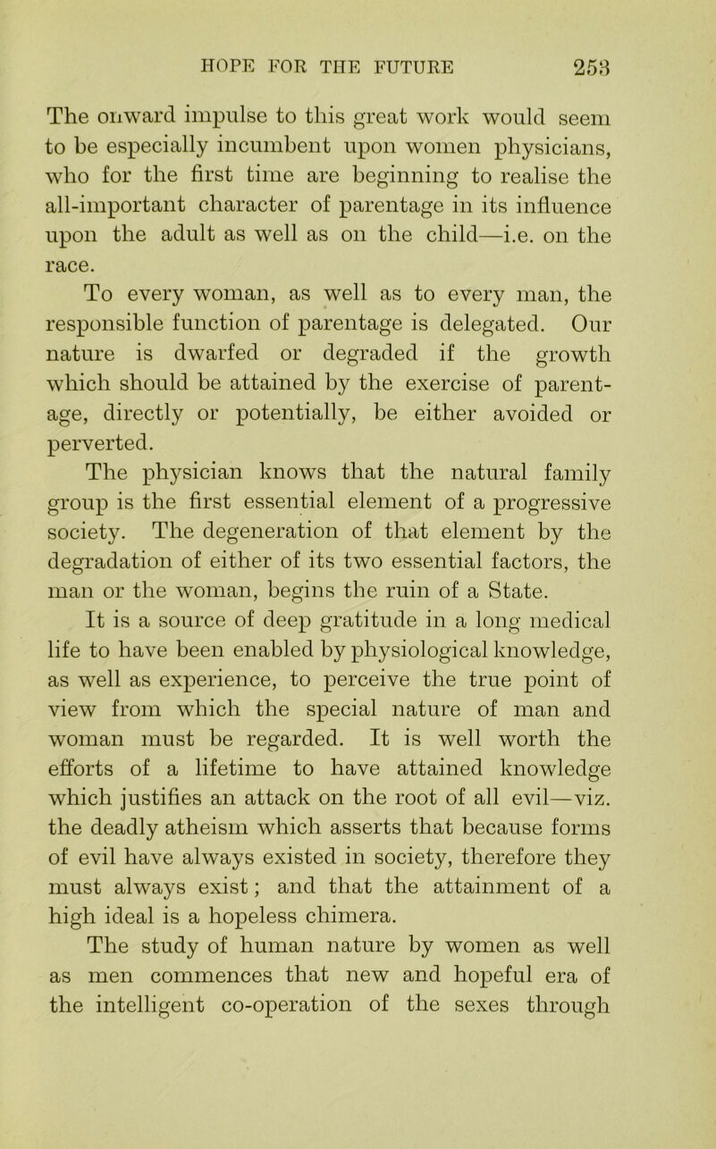 HOPE FOR THE FUTURE 258 The onward impulse to this great work would seem to be especially incumbent upon women physicians, who for the first time are beginning to realise the all-important character of parentage in its infiuence upon the adult as well as on the child—i.e. on the race. To every woman, as well as to every man, the responsible function of parentage is delegated. Our nature is dwarfed or degraded if the growth which should be attained by the exercise of parent- age, directly or potentially, be either avoided or perverted. The physician knows that the natural family group is the first essential element of a progressive society. The degeneration of that element by the degradation of either of its two essential factors, the man or the woman, begins the ruin of a State. It is a source of deep gratitude in a long medical life to have been enabled by physiological knowledge, as well as experience, to perceive the true point of view from which the special nature of man and woman must be regarded. It is well worth the efforts of a lifetime to have attained knowledge which justifies an attack on the root of all evil—viz. the deadly atheism which asserts that because forms of evil have always existed in society, therefore they must always exist; and that the attainment of a high ideal is a hopeless chimera. The study of human nature by women as well as men commences that new and hopeful era of the intelligent co-operation of the sexes through