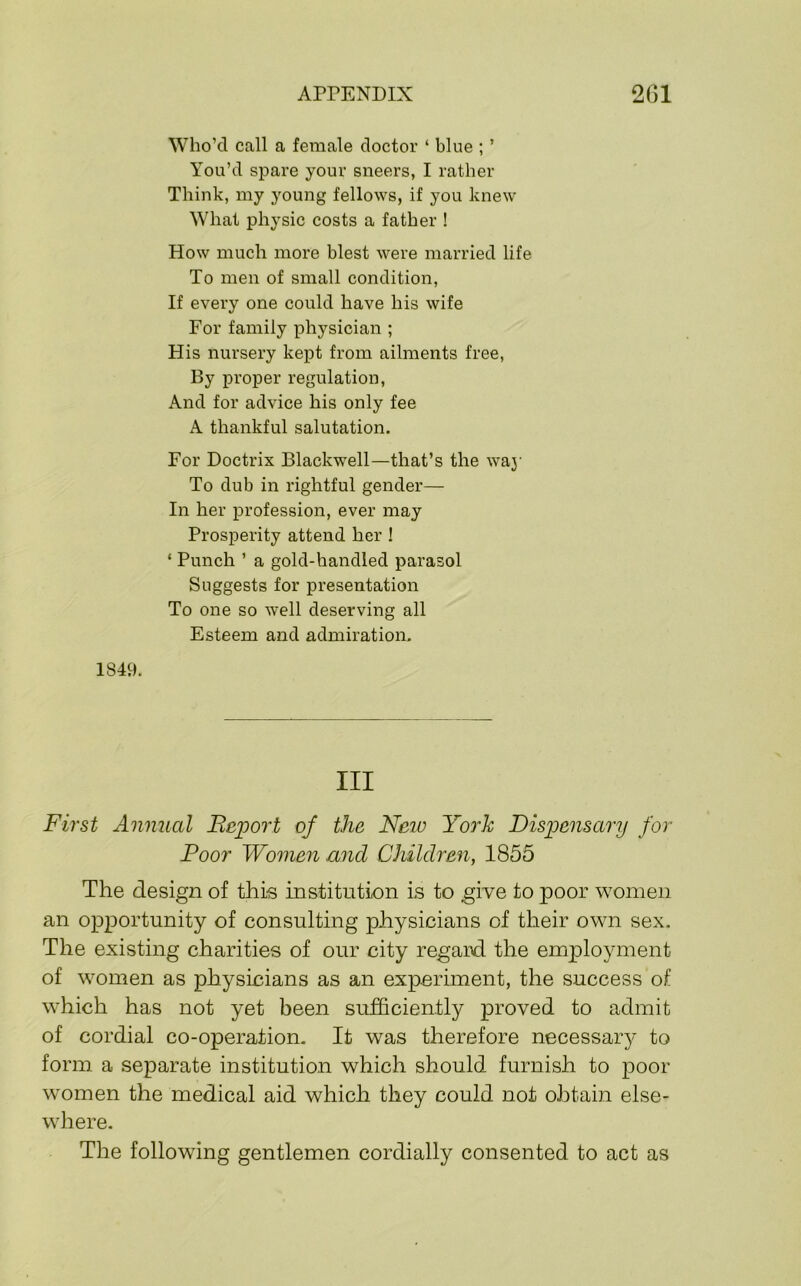 Who’d call a female doctor ‘ blue ; ’ You’d spare your sneers, I rather Think, my young fellows, if you knew What physic costs a father ! How much more blest were married life To men of small condition. If every one could have his wife For family physician ; His nursery kept from ailments free. By proper regulation. And for advice his only fee A thankful salutation. For Doctrix Blackwell—that’s the waj' To dub in rightful gender— In her profession, ever may Prosperity attend her ! ‘ Punch ’ a gold-handled parasol Suggests for presentation To one so well deserving all Esteem and admiration, 1849. Ill First Annual Beport of the New Yooh Dispensary for Poor Women and Children, 1855 The design of this institution is to give to poor women an opportunity of consulting physicians of their own sex. The existing charities of our city regard the employment of women as physicians as an experunent, the success of which has not yet been sufficiently proved to admit of cordial co-operation. It was therefore necessaiy to form a separate institution which should furnish to poor women the medical aid which they could not obtain else- where. The following gentlemen cordially consented to act as