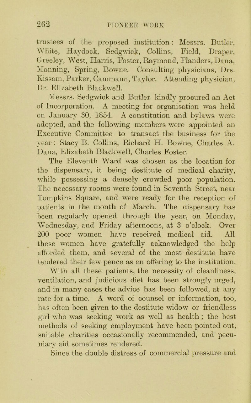 trustees of the proposed institution: Messrs. Butler, White, Haydock, Sedgwick, Collins, Field, Draper, Greeley, West, Harris, Foster, Raymond, Flanders, Dana, Manning, Spring, Bowne. Consulting physicians, Drs, Kissam, Parker, Cammann, Taylor. Attending physician. Dr. Elizabeth Blackwell. Messrs. Sedgwick and Butler kindly procured an Act of Incorporation. A meeting for organisation was held on January 30, 1854. A constitution and bylaws were adopted, and the following members were appointed an Executive Committee to transact the business for the year: Stacy B. Collins, Richard H. Bowne, Charles A. Dana, Elizabeth Blackwell, Charles Foster. The Eleventh Ward was chosen as the location for the dispensary, it being destitute of medical charity, while possessing a densely crowded poor population. The necessary rooms were found in Seventh Street, near Tompkins Square, and were ready for the reception of patients in the month of March. The dispensary has l:>een regularly opened thi’ough the year, on Monday, Wednesday, and Friday afternoons, at 3 o’clock. Over 200 poor women have received medical aid. All these women have gratefully aclmowledged the help afforded them, and several of the most destitute have tendered their few pence as an offering to the institution. With all these patients, the necessity of cleanhness, ventilation, and judicious diet has been sti’ongly urged, and in many cases the advice has been followed, at any rate for a time. A word of counsel or information, too, has often been given to the destitute widow or fi’iendless girl who was seeking work as well as health ; the best methods of seeking employment have been pointed out, suitable charities occasionally recommended, and pecu- niary aid sometimes rendered. Since the double distress of commercial pressure and