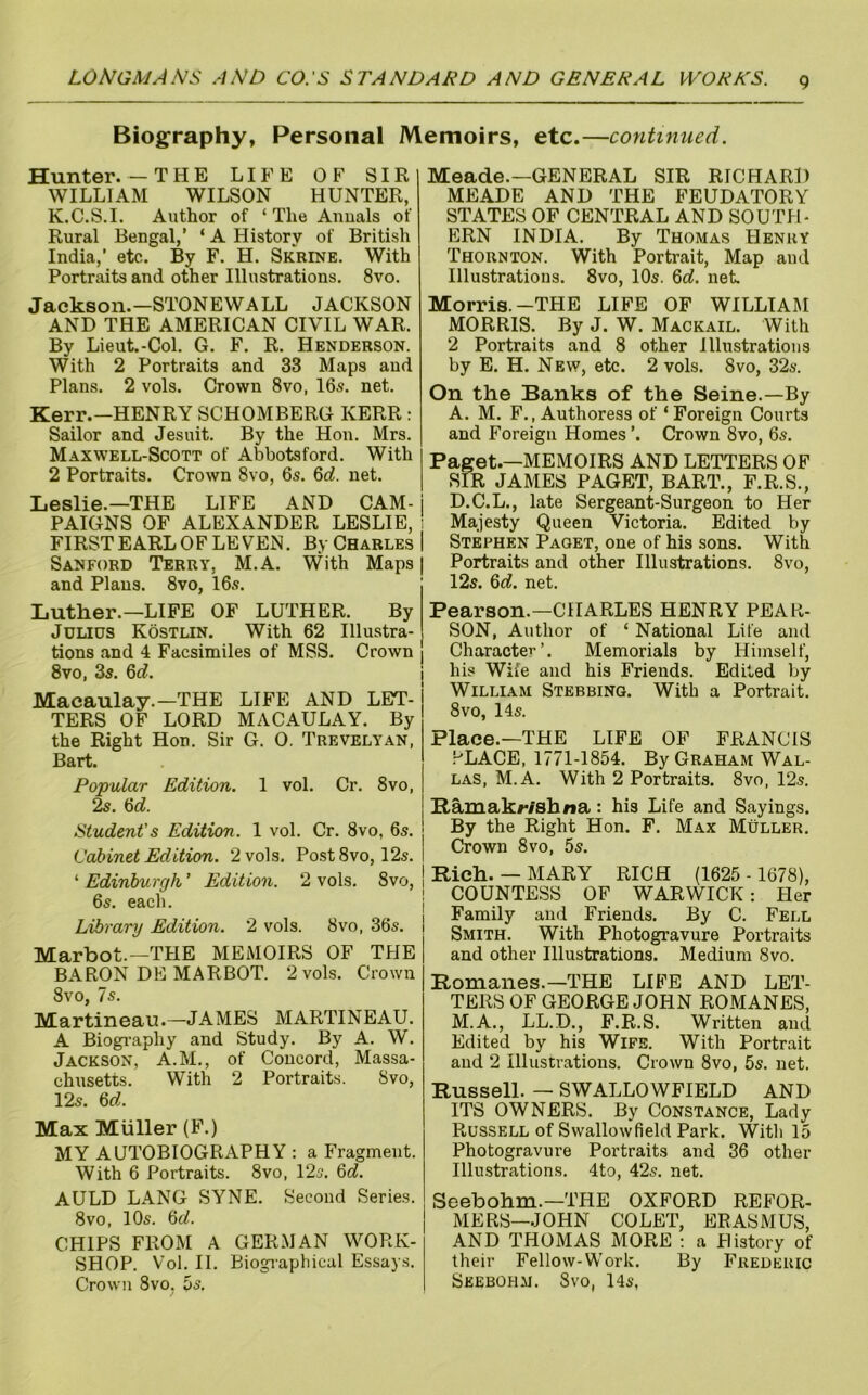 Biog^raphy, Personal Memoirs, etc.—continued. Hunter.—THE LIFE OF SIR WILLIAM WILSON HUNTER, K.C.S.I. Author of ‘The Anuals of Rural Bengal,’ ‘ A History of British India,’ etc. By F. H. Skrine. With Portraits and other Illustrations. 8vo. Jackson.—STONEWALL JACKSON AND THE AMERICAN CIVIL WAR. By Lieut.-Col. G. F. R. Henderson. With 2 Portraits and 33 Maps and Plans. 2 vols. Crown 8vo, 16s. net. Kerr.—HENRY SCHOMBERG KERR: Sailor and Jesuit. By the Hon. Mrs. Maxwell-Scott of Abbotsford. With 2 Portraits. Crown 8vo, 6s. 6rf. net. Leslie.—THE LIFE AND CAM- j PAIGNS OF ALEXANDER LESLIE, ' FIRST EARL OF LEVEN. B.vCharlesI Sanford Terry, M.A. With Maps | and Plans. 8vo, 16s. Luther.—LIFE OF LUTHER. By Julius Kostlin. With 62 Illustra- tions and 4 Facsimiles of MSS. Crown 8vo, 3s. Qd. Macaulay.—THE LIFE AND LET- TERS OF LORD MACAULAY. By the Right Hon. Sir G. 0. Trevelyan, Bart. Popular Edition. 1 vol. Cr. 8vo, 6c?. Student's Edition. 1 vol. Cr. 8vo, 6s. Cabinet Edition. 2 vols. Post 8vo, 12s. ‘ Edinburgh ’ Edition. 2 vols. 8vo, 6s. each. Library Edition. 2 vols. 8vo, 36s. Marbot.—THE MEMOIRS OF THE BARON DE MARBOT. 2 vols. Crown 8vo, Is. Martineau.—JAMES MARTINEAU. A Biogi-aphy and Study. By A. W. Jackson, A.M., of Concord, Massa- chusetts. With 2 Portraits. 8vo, 12s. 6c?. Max Muller (F.) MY AUTOBIOGRAPHY ; a Fragment. With 6 Portraits. 8vo, 12s. 6c?. AULD LANG SYNE. Second Series. 8VO, 10s. %d. CHIPS FROM A GERMAN WORK- SHOP. Vol. II. Biogi-aphical Essays. Crown 8vo. 5s. / Meade.—GENERAL SIR RICHARD MEADE AND THE FEUDATORY STATES OF CENTRAL AND SOUTH- ERN INDIA. By Thomas Henry Thornton. With Portrait, Map and Illustrations. 8vo, 10s. 6o?. net Morris.-THE LIFE OF WILLIAM MORRIS. By J. W. Mackail. With 2 Portraits and 8 other Illustrations by E. H. New, etc. 2 vols. 8vo, 32s. On the Banks of the Seine.—By A. M. F., Authoress of ‘Foreign Courts and Foreign Homes ’. Crown 8vo, 6s. Paget.—MEMOIRS AND LETTERS OF SIR JAMES PAGET, BART., F.R.S., D.C.L., late Sergeant-Surgeon to Her Majesty Queen Victoria. Edited by Stephen Paget, one of his sons. With Portraits and other Illustrations. 8vo, 12s. 6c?. net. Pearson.—CHARLES HENRY PEAR- SON, Author of ‘ National Life and CharactCT-’. Memorials by Himself, his Wife and his Friends. Edited by William Stebbinq. With a Portrait. 8 VO, 14s. Place.—THE LIFE OF FRANCIS .^LACE, 1771-1854. By Graham Wal- las, M.A. With 2 Portraits. 8vo, 12s. Bamakwshna: his Life and Sayings. ! By the Right Hon. F. Max Muller. I Crown 8vo, 5s. ! Rich. — MARY RICH (1625 - 1678), ! COUNTESS OF WARWICK: tier Family and Friends. By C. Fell Smith. With Photogravure Portraits and other Illustrations. Medium 8vo. Romanes.—THE LIFE AND LET- TERS OF GEORGE JOHN ROMANES, M.A., LL.D., F.R.S. Written and Edited by his Wife. With Portrait and 2 Illustrations. Crown 8vo, 5s. net. Russell. — SWALLOWFIELD AND ITS OWNERS. By Constance, Lady Russell of Swallowfield Park. With 15 Photogravure Portraits and 36 other Illustrations. 4to, 42s. net. Seebohm.—THE OXFORD REFOR- MERS—JOHN COLET, ERASMUS, AND THOMAS MORE ; a History of their Fellow-Work. By Frederic Seebohm. Svo, 14s,