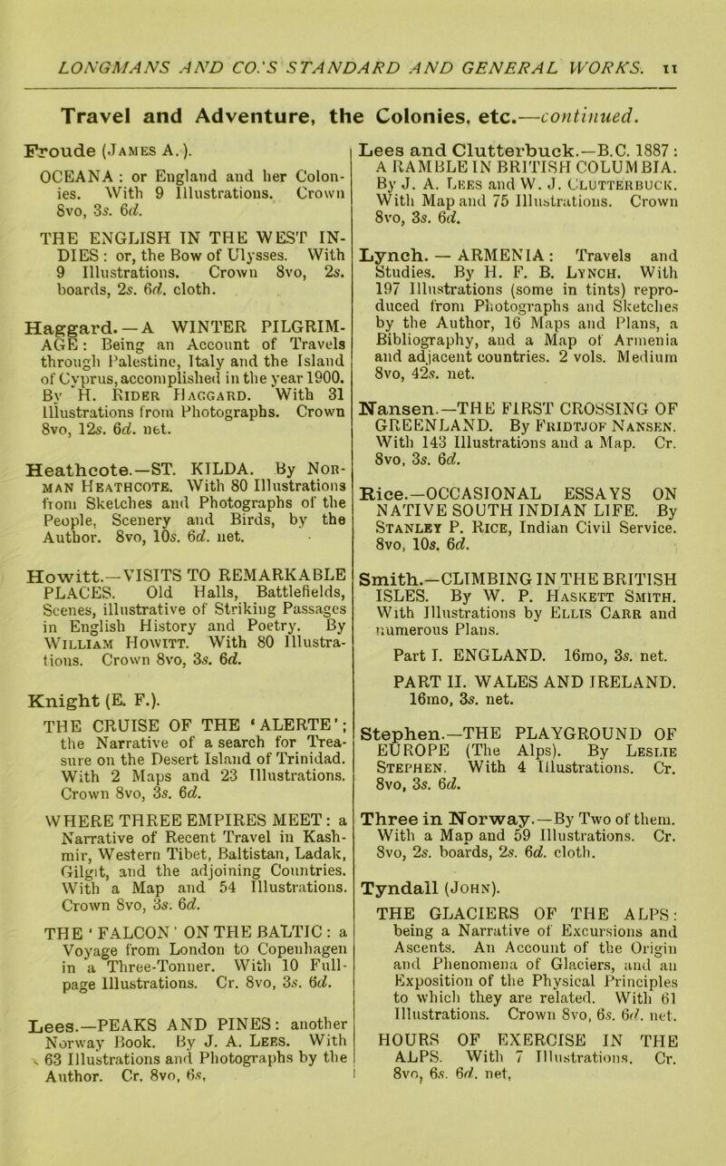 Travel and Adventure, the Colonies, etc.—continued. Froude (James A.). OCEANA : or England and her Colon- ies. With 9 Illustrations. Crown 8vo, 35. &d. THE ENGLISH IN THE WEST IN- DIES : or, the Bow of Ulysses. With 9 Illustrations. Crown 8vo, 2s. boards, 2s. 6rf. cloth. Haggard. — A WINTER PILGRIM- AGE ; Being an Account of Travels through Pale.stine, Italy and the Island of Cyprus,accomplished in the year 1900. By H. Rider Haggard. With 31 Illustrations from Photographs. Crown 8vo, 12s. 6rf. net. Heathcote.—ST. KILDA. By Nor- man Heathcote. With 80 Illustrations fiom Sketches and Photographs of the People, Scenery and Birds, by the Author. 8vo, 10s. %d. net. Howitt.—VISITS TO REMARKABLE PLACES. Old Halls, Battlefields, Scenes, illustrative of Striking Passages in English Hi.story and Poetry. By William Howitt. With 80 Illustra- tions. Crown 8vo, 3s. 6rf. Knight (E. F.). THE CRUISE OF THE ‘ALERTE’; the Narrative of a search for Trea- sure on the Desert Island of Trinidad. With 2 Maps and 23 Illustrations. Crown 8vo, 3s. Qd. WHERE THREE EMPIRES MEET : a Narrative of Recent Travel in Kash- mir, Western Tibet, Baltistan, Ladak, Gilgit, and the adjoining Countries. With a Map and 54 Illustrations. Crown 8vo, 3s. ^d. THE ' FALCON ’ ON THE BALTIC ; a Voyage from London to Copenhagen in a Three-Tonner. With 10 Full- page Illustrations. Cr. 8vo, 3s. ^d. Lees.—PEAKS AND PINES: another Norway Book. By J. A. Lees. With s 63 Illustrations and Photographs by the Author. Cr. 8vo, 6.5, Lees and Clutterbuck.—B.C. 1887: A RAMBLE IN BRITISH COLUMBIA. By J. A. Lees and W. J. Clutterbuck. With Map and 75 Illustrations. Crown 8vo, 3s. 6(f. Lynch. — ARMENIA: Travels and Studies. By H. F. B. Lynch. With 197 Illustrations (some in tints) repro- duced from Photographs and Sketche.s by the Author, 16 Maps and Plans, a Bibliography, and a Map of Armenia and adjacent countries. 2 vols. Medium 8vo, 42.5. net. Nansen.—THE FIRST CROSSING OF GREENLAND. By Fridtjof Nansen. With 143 Illustrations and a Map. Cr. 8VO, 3s. Qd. Rice.—OCCASIONAL ESSAYS ON NATIVE SOUTH INDIAN LIFE. By Stanley P. Rice, Indian Civil Service. 8vo, 10s. 6rf. Smith.—CLIMBING IN THE BRITISH ISLES. By W. P. Haskett Smith. With Illustrations by Ellis Carr and numerous Plans. Part I. ENGLAND. 16rao, 3s. net. PART II. WALES AND IRELAND. 16mo, 3s. net. Stephen.—THE PLAYGROUND OF EUROPE (The Alps). By Leslie Stephen. With 4 Illustrations. Cr. 8vo, 3s. 6(7. Three in Norway.—By Two of them. With a Map and 59 Illustrations. Cr. 8VO, 2s. hoards, 2s. 6c7. cloth. Tyndall (John). THE GLACIERS OF THE ALPS: being a Narrative of Excursions and Ascents. An Account of the Origin and Phenomena of Glaciers, and an Exposition of the Physical Principles to which they are related. With 61 Illustrations. Crown 8vo, 6s. 6(7. net. HOURS OF EXERCISE IN THE ALPS. With 7 IlliKstrations. Cr. 8vo, 6.5. 6(/. net,