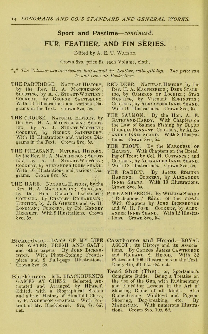 Sport and Pastime—continued. FUR, FEATHER, AND FIN SERIES. Edited by A. E. T. Watson. Crown 8vo, price 5s. each Volume, cloth. *** The Volumes are also issued half-hound in Leather, v)ith gill top. The price can he hod from all Booksellers. THE PARTRIDGE. Natural History, by the Rev. H. A. Macpherson ; Shooting, by A. J. Stuart-Wortley ; (ooKERY, by George Saintsbdry. With 11 Illustrations and various Dia- grams in the Text. Crown 8vo, 5s. THE GROUSE. Natural History, by the Rev. H. A. Macpherson ; Shoot- ing, by A. J. Stuart-Wortley; Cookery, by George Saintsbury. With 13 Illustrations and various Dia- grams in the Text. Crown 8vo, 5s. 'I'HE PHEASANT. Natural History, by the Rev. H. A. Macpherson ; Shoot- ing, by A. J. Stuart-WorTley ; Cookery, by Alexander Innes Shand. With 10 Illustrations and various Dia- grams. Crown 8vo, 5s. i, THE PI ARE. Natural History, by the Rev. PI. A. Macpherson ; Shooting, by the Hon. Gerald Lascelles; Coursing, by Charles Richardson; Hunting, by J. S. Gibbons and G. H. Longman ; Cookery, by Col. Kenney Herbert. With 9 Illustrations. Crown 8vo, 5s. RED DEER. Natural History, by the Rev. H. A. Macpherson ; Deer Stalk- ing, by Cameron of Lochiel ; Stag Hunting, by Viscount Ebrington ; Cookery, by Alexander Innes Shand. With 10 Illustrations. Crown 8vo, 5s. THE SALMON. By the Hon. A. E. Gathoiine-Hardy. With Chapters on the Law of Salmon Fishing by Claud Douclas Pennant; Cookery, by Alex- ‘ ANDER Innes Shand. With 8 Illustra- tions. Crown 8vo, 5s. THE TROUT. By the Marquess of ' Granby. With Chapters on the Breed- ing of Trout by Col. H. Custance; and , Cookery, by Alexander Innes Shand. With 12 Illustrations. Crown 8vo, 5s. TPIE RABBIT. By James Edmund Harting. Cookery, by Alexander Innes Shand. With 10 Illustrations. Crown 8vo, 5s. PIKE AND PERCH. By William Senior , (‘ Redspinner,' Editor of the Field). With Chapters by John Bickerdyke and W. H. Pope. Cookery, by Alex- ander Innes Shand. With 12 Illustra- tions. Crown 8vo, 5s. Bickerdyke.—DAYS OF MY LIFE ON WATER, FRESH AND SALT: and other papers. By John Bicker- dyke. With Photo-Etching Frontis- piece and 8 Full-page Illustrations. Crown 8vo, 6s. Blackburne.—MR. BLACKBURNE’S GAMES AT CHESS. Selected, An- notated and Arranged by Himself. Edited, with a Biographical Sketch and a brief History of Blindfold Chess, by P. Anderson Graham. With Por- trait of Mr. Blackburne. 8vo, 7s. %d. net. Cawthorne and Herod.—ROYAL ASCOT : its History and its Associa- tions. By George James Cawthorne and Richard S. Herod. With 32 Plates and 106 Illustrations in the Text. Demy 4to, £1 11s. 6d. net. Dead Shot (The) : or. Sportsman’.s Complete Guide. Being a Treatise on the use of the Gun, wdth Rudimentary and Finishing Le.ssons in the Art of Shooting Game of all kinds. Also Game-driving, Wildfowl and Pigeon- Shooting, Dog-breaking, etc. By Marksman. With numerous Illustra- tions, Crown 8vo, 10s. 6rf.