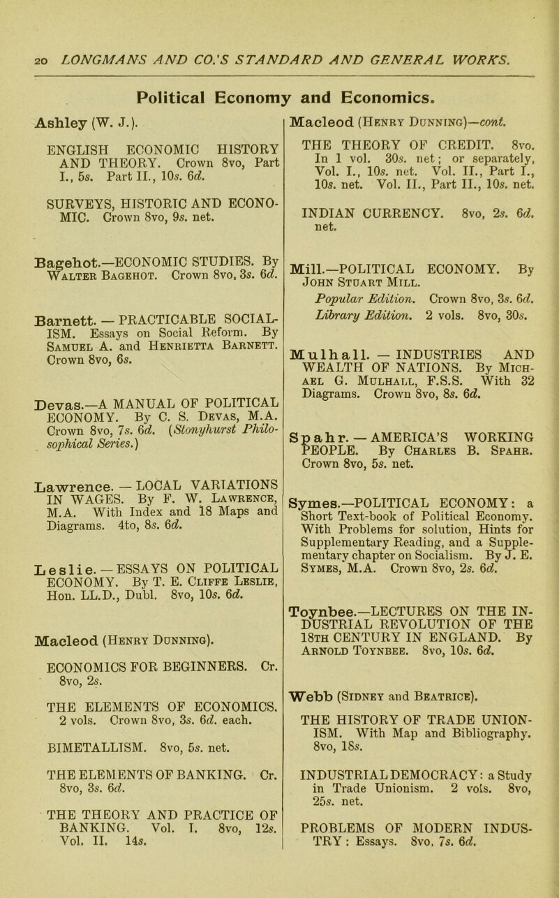 Political Economy and Economics. Ashley (W. J.). ENGLISH ECONOMIC HISTORY AND THEORY. Crown 8vo, Part I., 5s. Part II., lOs. 6d!. SURVEYS, HISTORIC AND ECONO- MIC. Grown 8vo, 9s. net. Bagehot.—ECONOMIC STUDIES. By Walter Bagehot. Crown 8vo, 3s. 6c?. Barnett. — PRACTICABLE SOCIAL- ISM. Essays on Social Reform. By Samuel A. and Henrietta Barnett. Crown 8vo, 6s. Devas.—A MANUAL OF POLITICAL ECONOMY. By C. S. Devas, M.A. Crown 8vo, 7s. 6c?. {Stonyhurst Philo- sophical Series.) .tjawrence. — LOCAL VARIATIONS IN WAGES. By F. W. Lawrence, M.A. With Index and 18 Maps and Diagrams. 4to, 8s. 6d. Leslie.—ESSAYS ON POLITICAL ECONOMY. By T. E. Clipfe Leslie, Hon. LL.D., Dubl. 8vo, 10s. 6c?. Macleod (Henry Dunning). ECONOMICS FOR BEGINNERS. Cr. 8vo, 2s. THE ELEMENTS OF ECONOMICS. 2 vols. Crown 8vo, 3s. 6c?. each. BIMETALLISM. 8vo, 5s. net. THE ELEMENTS OF BANKING. Cr. 8vo, 3s. 6c?. THE THEORY AND PRACTICE OF BANKING. Vol. I. 8vo, 12s. Vol. II. Us. Macleod (Henry Dunning)—cow?. THE THEORY OF CREDIT. 8vo. In 1 vol. 30s. net; or separately, Vol. I., 10s. net. Vol. II., Part I., 10s. net. Vol. II., Part II., 10s. net. INDIAN CURRENCY. 8vo, 2s. 6c?. net. Mill.—POLITICAL ECONOMY. By John Stuart Mill. Popular Edition. Crown 8vo, 3s. 6c?. Library Edition. 2 vols. 8vo, 30s. Mulhall. — INDUSTRIES AND WEALTH OF NATIONS. By Mich- ael G. Mulhall, F.S.S. With 32 Diagrams. Crown 8vo, 8s. 6c?. S p a h r. — AMERICA’S WORKING PEOPLE. By Charles B. Spahr. Crown 8vo, 5s. net. Symes.—POLITICAL ECONOMY: a Short Text-book of Political Economy. With Problems for solution. Hints for Supplementary Reading, and a Supple- mentary chapter on Socialism. By J. E. Symes, M.A. Crown 8vo, 2s. 6c?. Toynbee.—LECTURES ON THE IN- DUSTRIAL REVOLUTION OF THE 18th century in ENGLAND. By Arnold Toynbee. 8vo, 10s. 6c?. Webb (Sidney and Beatrice). THE HISTORY OF TRADE UNION- ISM. With Map and Bibliography. 8vo, 18s. INDUSTRIAL DEMOCRACY: a Study in Trade Unionism. 2 vols. 8vo, 25s. net. PROBLEMS OF MODERN INDUS- TRY : Essays. 8vo. 7s. 6c?.