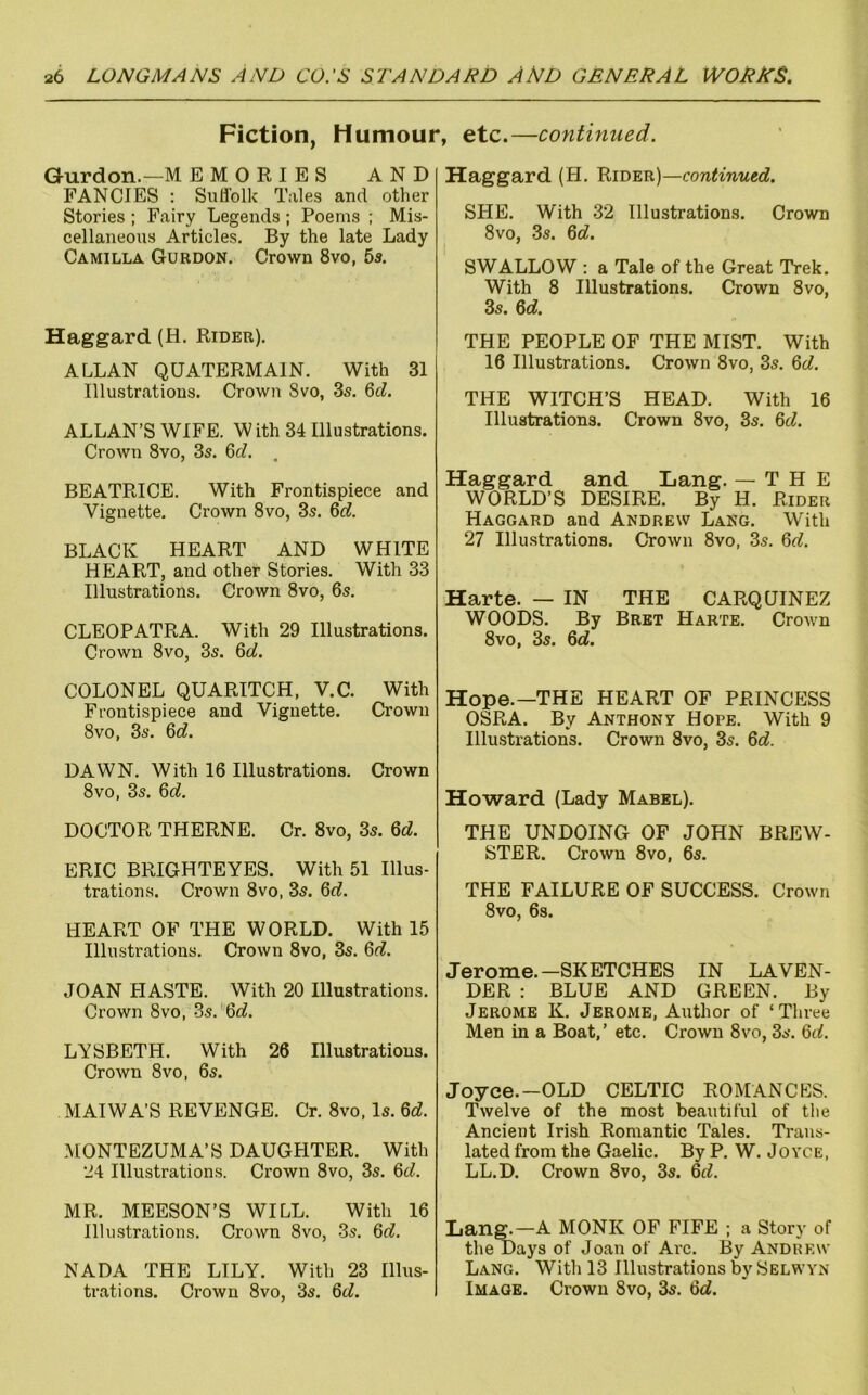 Fiction, Humour, etc.—continued. Gurdon.—M EMORIES AND FANCIES : Siiflolk Tales and other Stories ; Fairy Legends ; Poems ; Mis- cellaneous Articles. By the late Lady Camilla Gurdon, Crown 8vo, 5s, Haggard (H. Rider). ALLAN QUATERMAIN. With 31 Illustrations. Crown 8vo, 3s. 6c^. ALLAN’S WIFE. W ith 34 Illustrations. Crown 8vo, 3s. 6rf. . BEATRICE. With Frontispiece and Vignette, Crown 8vo, 3s, ^d. BLACK HEART AND WHITE HEART, and other Stories. With 33 Illustrations. Crown 8vo, 6s. CLEOPATRA. With 29 Illustrations. Crown 8vo, 3s. Qd. COLONEL QUARITCH, V.C. With Frontispiece and Vignette. Crown 8vo, 3s. 6^^. DAWN, With 16 Illustrations. Crown 8vo, 3s. Qd. DOCTOR THERNE. Cr. 8vo, 3s. M. ERIC BRIGHTEYES. With 51 Illus- trations. Crown 8vo, 3s. 6f?. HEART OF THE WORLD. With 15 Illustrations. Crown 8vo, 3s. Qd. JOAN HASTE. With 20 Illustrations. Crown 8vo, 3s.'6<^. LYSBETH. With 26 Illustrations. Crown 8VO, 6s. MAIWA’S REVENGE. Cr. 8vo, Is. Qd. MONTEZUMA’S DAUGHTER. With 24 Illustrations. Crown 8vo, 3s. Qd. MR. MEESON’S WILL. With 16 Illustrations. Crown 8vo, 3s. Qd. NADA THE LILY. With 23 Illus- trations. Crown 8vo, 3s. Qd. Haggard (H. Rider)—continued. SHE. With 32 Illustrations. Crown 8vo, 3s. 6c?. SWALLOW : a Tale of the Great Trek. With 8 Illustrations. Crown 8vo, 3s. 6c?. THE PEOPLE OF THE MIST. With 16 Illustrations. Crown 8vo, 3s. 6c?. THE WITCH’S HEAD. With 16 Illustrations. Crown 8vo, 3s. 6c?. Haggard and Lang. — THE WORLD’S DESIRE. By H. Rider Haggard and Andrew Lang. With 27 Illustrations. CroAvn 8vo, 3s. 6c?. Harte. — IN THE CARQUINEZ WOODS. By Bret Harte. Crown 8VO, 3s. 6c?. Hope.—THE HEART OF PRINCESS OSRA. By Anthony Hope. With 9 Illustrations. Crown 8vo, 3s. 6c?. Howard (Lady Mabel), THE UNDOING OF JOHN BREW- STER. Crown 8vo, 6s. THE FAILURE OF SUCCESS. Crown 8vo, 6s. Jerome.—SKETCHES IN LAVEN- DER : BLUE AND GREEN. By Jerome K. Jerome, Author of ‘Three Men in a Boat,’ etc. Crown 8vo, 3s. 6c?. Joyce.—OLD CELTIC ROMANCES. Twelve of the most beautiful of tlie Ancient Irish Romantic Tales. Trans- lated from the Gaelic. By P. W. Joyce, LL.D. Crown 8vo, 3s. 6c?. Lan^—A MONK OF FIFE ; a Story of the Days of Joan of Arc. By Andrew Lang. With 13 Illustrations Selwyn Image. Crown 8vo, 3s. 6c?.