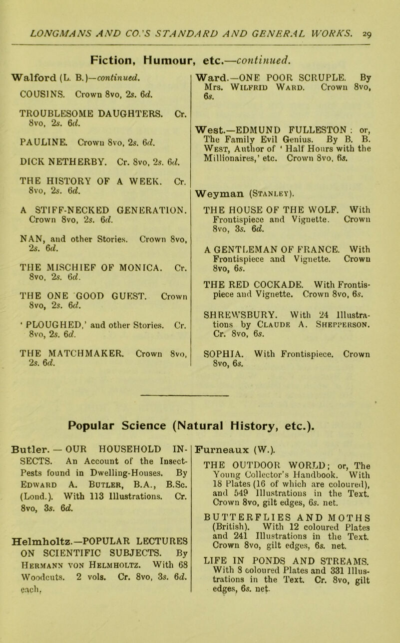 Fiction, Humour, etc.—continued. Walford (L. B.)—continued. COUSINS. Crown 8vo, 2s. U. TROUBLESOME DAUGHTERS. Cr. 8VO, 2s. PAULINE. Crown 8vo, 2s. 6<i. DICK NETHERBY. Cr. 8vo, 2s. 6tL THE HISTORY OF A WEEK. Cr. 8VO, 2s. 6rf, A STIFF-NECKED GENERATION. Crown 8vo, 2s. 6^L NAN, and other Storie.s. Crown 8vo, 2s. 6fi. THE MISCHIEF OF MONICA. Cr. 8vo, 2s. <6d. THE ONE GOOD GUEST. Crown 8vo, 2s. ^d. ‘ PLOUGHED,’ and other Stories. Cr. 8vo, 2s. 6rf. THE MATCHMAKER. Crown 8vo, 2s. 6rf. Ward.-ONE POOR SCRUPLE. By Mrs. Wilfrid Ward. Crown 8vo, 6s. West.—EDMUND FULLESTON : or, The Family Evil Genius. By B. B. West, Author of * Half Hours with the Millionaires,’ etc. Crown 8vo, 6s. Weyman (Stanley). THE HOUSE OF THE WOLF. With Frontispiece and Vignette. Crown 8vo, 3s. 6d. A GENTLEMAN OF FRANCE. With Frontispiece and Vignette. Crown 8vo, 6s. THE RED COCKADE. With Frontis- piece and Vignette. Crown 8vo, 6s. SHREWSBURY. With 24 Illustra- tions by Claude A. Shep^erson. Cr. 8vo, 6s. SOPHIA. With Frontispiece. Crown 8vo, 6s. Popular Science (Natural History, etc.). Butler. — OUR HOUSEHOLD IN- SECTS. An Account of the Insect- Pests found in Dwelling-Houses. By Edward A. Butler, B.A., B.Sc. (Lond.). With 113 Illustrations. Cr. 8vo, 3s. Qd. Helmholtz.—POPULAR LECTURES ON SCIENTIFIC SUBJECTS. By Hermann von Helmholtz. With 68 Woodcuts. 2 vols. Cr. 8vo, 3s. 6i. e.ach. Furneaux (W.). THE OUTDOOR WORLD; or, The Young Collector’s Handbook. With 18 Plates (16 of which are coloured), and 549 Illustrations in the Text. Crown 8vo, gilt edges, 6s. net. BUTTERFLIES AND MOTHS (British). With 12 coloured Plates and 241 Illustrations in the Text. Crown 8vo, gilt edges, 6s. net. LIFE IN PONDS AND STREAMS. With 8 coloured Plates and 331 Illus- trations in the Text. Cr. 8vo, gilt edges, 6s, net