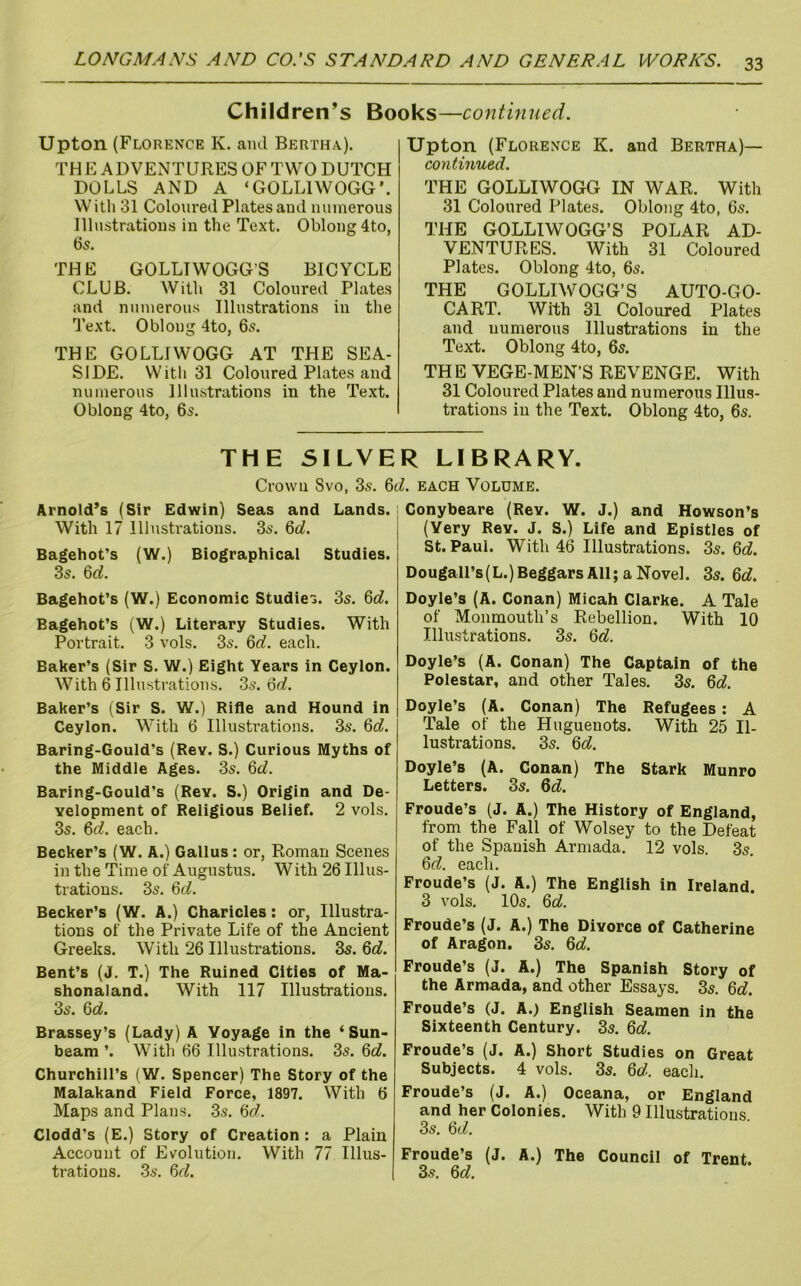 Children’s Books—continued. Upton (Florence K. and Bertha.). THE ADVENTURES OF TWO DUTCH DOLLS AND A ‘GOLLIWOGG’. With 31 Coloured Plates and umnerous Illustrations in the Text. Oblong 4to, 65. THE GOLLTWOGG’S BICYCLE CLUB. With 31 Coloured Plates and numerous Illustrations in the 1'ext. Oblong 4to, 6s. THE GOLLIWOGG AT THE SEA- SIDE. With 31 Coloured Plates and numerous Illustrations in the Text. Oblong 4to, 6s. Upton (Florence K. and Bertha)— continued. THE GOLLIWOGG IN WAR. With 31 Coloured Plates. Oblong 4to, 6s. THE GOLLIWOGG’S POLAR AD- VENTURES. With 31 Coloured Plates. Oblong 4to, 6s. THE GOLLIWOGG’S AUTO-GO- CART. With 31 Coloured Plates and numerous Illustrations in the Text. Oblong 4to, 6s. THE VEGE-MEN’S REVENGE. With 31 Coloured Plates and numerous Illus- trations in the Text. Oblong 4to, 6s. THE SILVER LIBRARY. Crown 8vo. 3s. M. each Volume. ArnoIcPs (Sir Edwin) Seas and Lands. With 17 Illustrations. 3s. 6oJ. Bagehot’s (W.) Biographical Studies. 3s. 6rf. Bagehot’s (W.) Economic Studies. 3s. Qd. Bagehot’s (W.) Literary Studies. With Portrait. 3 vols. 3s. 6rf. each. Baker’s (Sir S. W.) Eight Years in Ceylon. With 6 Illustrations. 3s. ofl?. Baker’s (Sir S. W.) Rifle and Hound in Ceylon. With 6 Illustrations. 3s. Qd. Baring-Gould’s (Rev. S.) Curious Myths of the Middle Ages. 3s. %d. Baring-Gould’s (Rev. S.) Origin and De- velopment of Religious Belief. 2 vols. 3s. &d. each. Becker’s (W. A.) Gallus: or, Roman Scenes in the Time of Augustus. With 26 Illus- trations. 3s. Qd. Becker’s (W. A.) Charicles: or, Illustra- tions of the Private Life of the Ancient Greeks. With 26 Illustrations. 3s. 6c?. Bent’s (J. T.) The Ruined Cities of Ma- shonaland. With 117 Illustrations. 3s. 6c?. Brassey’s (Lady) A Voyage in the ‘Sun- beam ’. With 66 Illustrations. 3s. 6c?. Churchill’s (W. Spencer) The Story of the Malakand Field Force, 1897. With 6 Maps and Plans. 3s. 6<7. Clodd’s (E.) Story of Creation : a Plain Account of Evolution. With 77 Illus- trations. 3s. 6r?. Conybeare (Rev. W. J.) and Howson’s (Very Rev. J. S.) Life and Epistles of St. Paul. With 46 Illustrations. 3s. 6c?. Dougall’s(L.)BeggarsAll; aNovel. 3s. 6c?. Doyle’s (A. Conan) Micah Clarke. A Tale of Monmouth’s Rebellion. With 10 Illustrations. 3s. 6c?. Doyle’s (A. Conan) The Captain of the Polestar, and other Tales. 3s. 6c?. Doyle’s (A. Conan) The Refugees : A Tale of the Huguenots. With 25 Il- lustrations. 3s. 6c?. Doyle’s (A. Conan) The Stark Munro Letters. 3s. 6c?. Froude’s (J. A.) The History of England, from the Fall of Wolsey to the Defeat of the Spanish Armada. 12 vols. 3s. 6c?. each. Froude’s (J. A.) The English in Ireland. 3 vols. 10s. 6c?. Froude’s (J. A.) The Divorce of Catherine of Aragon. 3s. 6c?. Froude’s (J. A.) The Spanish Story of the Armada, and other Essays. 3s. 6c?. Froude’s (J. A.) English Seamen in the Sixteenth Century. 3s. 6c?. Froude’s (J. A.) Short Studies on Great Subjects. 4 vols. 3s. 6c?. each. Froude’s (J. A.) Oceana, or England and her Colonies. With 9 Illustrations. 3s. 6c?. Froude’s (J. A.) The Council of Trent. 3s. 6c?.