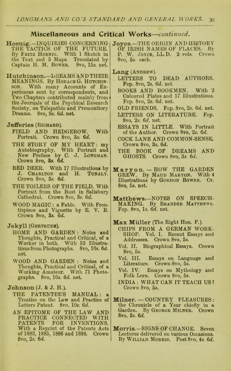 Miscellaneous and Critical Works—continued. Hoenig.-INQUIRIES CONCERNING THE TACTICS OF THE FUTURE. By Fuitz Hoenig. With 1 Sketch in the Text and 5 Maps. Translated by Captain H. M. Bower. 8vo, 15s. net. Hutchinson.—BREAMS AND THEIR MEANINGS. By Hohace G. Hutchin- son. With many Accounts of Ex- periences sent by correspondents, and 'IVo Chapters contributed mainly from' the Journals of the Psychical Research Society, on Telepathic and Premonitory Dreams. 8vo, 9s. 6<i. net. Jefferies (Richard). FIELD AND HEDGEROW. With Portrait. Crown 8vo, 3s. 6<i. THE STORY OF MY HEART: my Autobiography. With Portrait and New Preface by C. J. Longman. Crown 8vo, 8s. 6cf. RED DEER. With 17 Illustrations by J. Charlton and H. Tdnaly. Crown 8vo, 3s. %d. THE TOILERS OF THE FIELD. With Portrait from the Bust in Salisbury Cathedral. Crown 8vo, 3s. 6cf. WOOD MAGIC : a Fable. With Fron- tispiece and Vignette by E. V. B. Crown 8VO, 3s. &d. Jekyll (Gertrude). HOME AND GARDEN; Notes and Thoughts, Practical and Critical, of a Worker in both. With 53 Illustra- tions from Photographs. 8vo, 10s. 6rt. net. WOOD AND GARDEN : Notes and Thoughts, Practical and Critical, of a Working Amateirr. With 71 Photo- graphs. 8vo, 10s. Qd. net Johnson (J. & J. H.). THE PATENTEE’S MANUAL : a Treatise on the Law and Practice of Letters Patent. 8vo, 10s. &d. AN EPITOME OF THE LAW AND PRACTICE CONNECTED WITH PATENTS FOR INVENTIONS. With a Reprint of the Patents Acts of 1883, 1885, 1886 and 1888, Crown 8vo, 2s, 6rf, Joyce.—THE ORIGIN AND HISTORY OF IRISH NAMES OF PLACES. By P. W. Joyce, LL.D. 2 vol.s. Cn)wn 8vo, 5s. each. Lang (Andrew). LETTERS TO DEAD AUl’HORS. Fcp. 8vo, 2s. Qd. net. BOOKS AND BOOKMEN. With 2 Coloured Plates and 17 Illustrations. Fcp. 8vo, 2s. 6fl?. net OLD FRIENDS. Fcp. 8vo, 2s. Qd. net. LETTERS ON LITERATURE, Fcp. 8vo, 2s. 6rf. net. ESSAYS IN LITTLE. With Portrait of the Author. Crown 8vo, 2s. Qd. COCK LANE AND COMMON-SENSE. Crown 8VO, 3s. Qd. THE BOOK OF DREAMS AND GHOSTS. Crown 8vo, 3s. 6rf. Maryon. — HOW THE GARDEN GREW. By Maud Maryon. With 4 Illustrations by Gordon Bowne. Cr. 8vo, 5s. net. Matthews.—NOTES ON SPEECH- MAKING. By Brander Matthews. Fcp. 8vo, Is. 6^. net Max Muller (The Right Hon. F.). CHIPS FROM A GERMAN WORK- SHOP. Vol. I. Recent Essays and Addresses. Crown 8vo, 5s. Vol, II. Biographical Essays. Crown 8vo, 5s. Vol. III. Essays on Language and Literature. Crown-8vo, 5s. Vol. IV. Essays on Mythology and Folk Lore, Crown 8vo, 5s. INDIA ; WHAT CAN IT TEACH US ? Crown 8vo, 5s. Milner. — COUNTRY PLEASURES : the Chronicle of a Year chiefly in a Garden. By George Milner. Crown 8vo, 3s. &d. Morris.—SIGNS OF CHANGE. Seven Lectures delivered on various Occasions. By William Morris, Post 8vo, 4s. 6d.